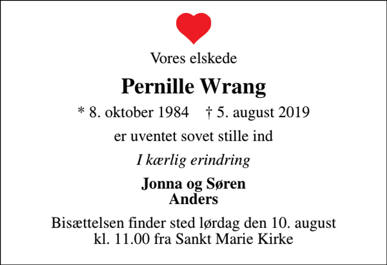<p>Vores elskede<br />Pernille Wrang<br />* 8. oktober 1984 ✝ 5. august 2019<br />er uventet sovet stille ind<br />I kærlig erindring<br />Jonna og Søren Anders<br />Bisættelsen finder sted lørdag den 10. august kl. 11.00 fra Sankt Marie Kirke</p>