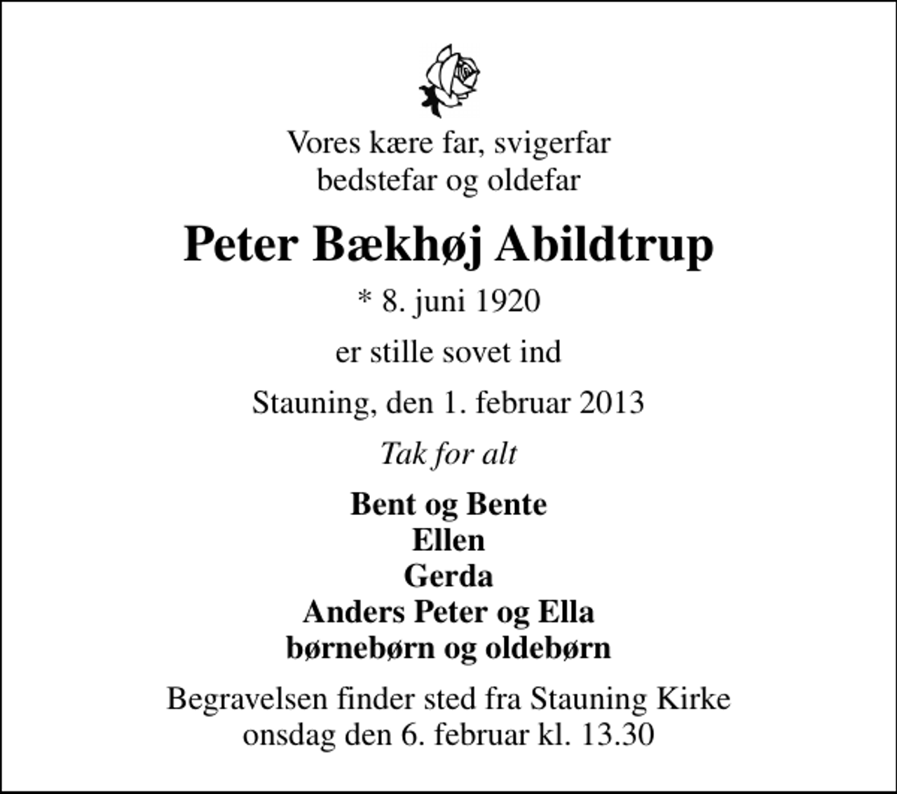 <p>Vores kære far, svigerfar bedstefar og oldefar<br />Peter Bækhøj Abildtrup<br />* 8. juni 1920<br />er stille sovet ind<br />Stauning, den 1. februar 2013<br />Tak for alt<br />Bent og Bente Ellen Gerda Anders Peter og Ella børnebørn og oldebørn<br />Begravelsen finder sted fra Stauning Kirke onsdag den 6. februar kl. 13.30</p>