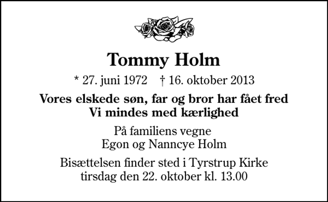 <p>Tommy Holm<br />* 27. juni 1972 ✝ 16. oktober 2013<br />Vores elskede søn, far og bror har fået fred Vi mindes med kærlighed<br />På familiens vegne Egon og Nanncye Holm<br />Bisættelsen finder sted i Tyrstrup Kirke tirsdag den 22. oktober kl. 13.00</p>