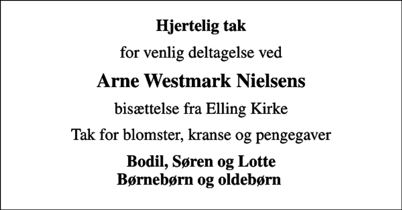 <p>Hjertelig tak<br />for venlig deltagelse ved<br />Arne Westmark Nielsens<br />bisættelse fra Elling Kirke<br />Tak for blomster, kranse og pengegaver<br />Bodil, Søren og Lotte Børnebørn og oldebørn</p>