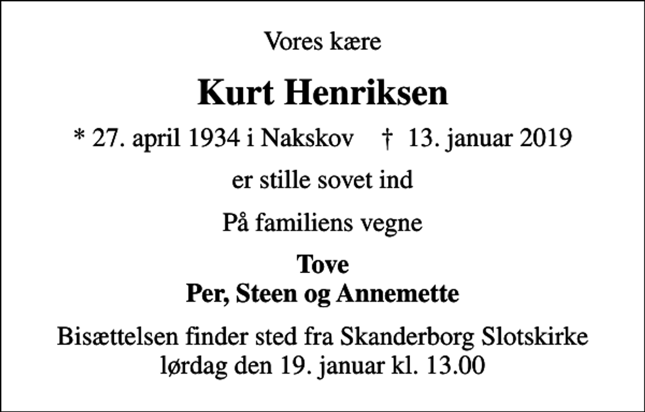 <p>Vores kære<br />Kurt Henriksen<br />* 27. april 1934 i Nakskov ✝ 13. januar 2019<br />er stille sovet ind<br />På familiens vegne<br />Tove Per, Steen og Annemette<br />Bisættelsen finder sted fra Skanderborg Slotskirke lørdag den 19. januar kl. 13.00</p>