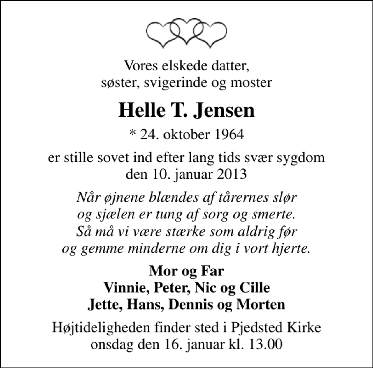<p>Vores elskede datter, søster, svigerinde og moster<br />Helle T. Jensen<br />* 24. oktober 1964<br />er stille sovet ind efter lang tids svær sygdom den 10. januar 2013<br />Når øjnene blændes af tårernes slør og sjælen er tung af sorg og smerte. Så må vi være stærke som aldrig før og gemme minderne om dig i vort hjerte.<br />Mor og Far Vinnie, Peter, Nic og Cille Jette, Hans, Dennis og Morten<br />Højtideligheden finder sted i Pjedsted Kirke onsdag den 16. januar kl. 13.00</p>