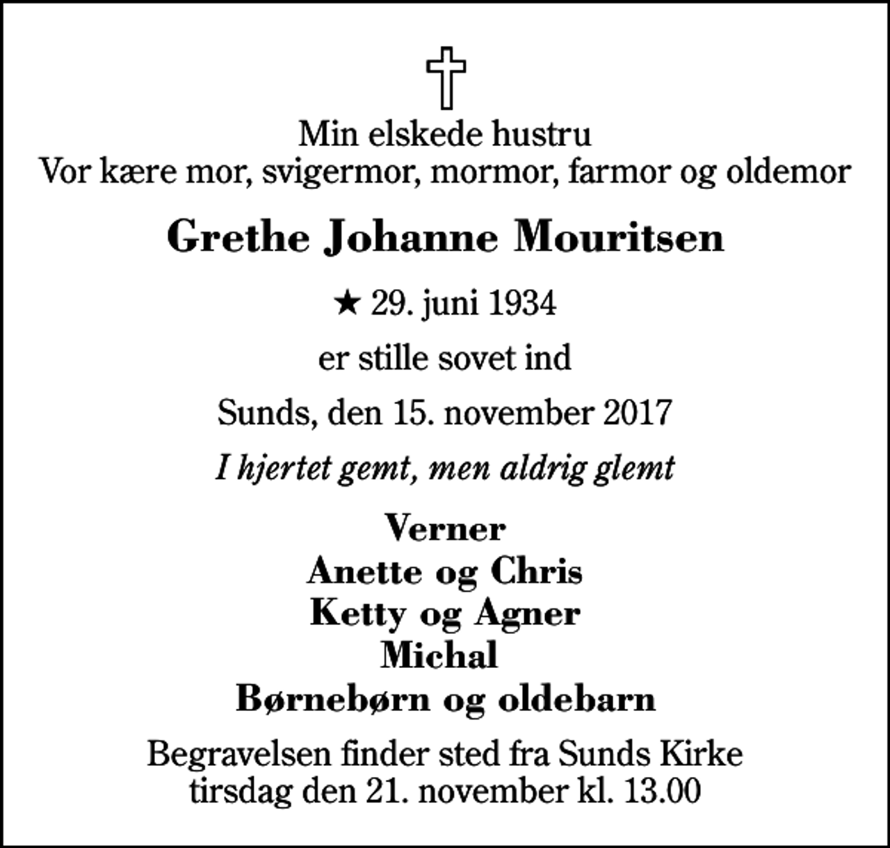 <p>Min elskede hustru Vor kære mor, svigermor, mormor, farmor og oldemor<br />Grethe Johanne Mouritsen<br />* 29. juni 1934<br />er stille sovet ind<br />Sunds, den 15. november 2017<br />I hjertet gemt, men aldrig glemt<br />Verner Anette og Chris Ketty og Agner Michal Børnebørn og oldebarn<br />Begravelsen finder sted fra Sunds Kirke tirsdag den 21. november kl. 13.00</p>