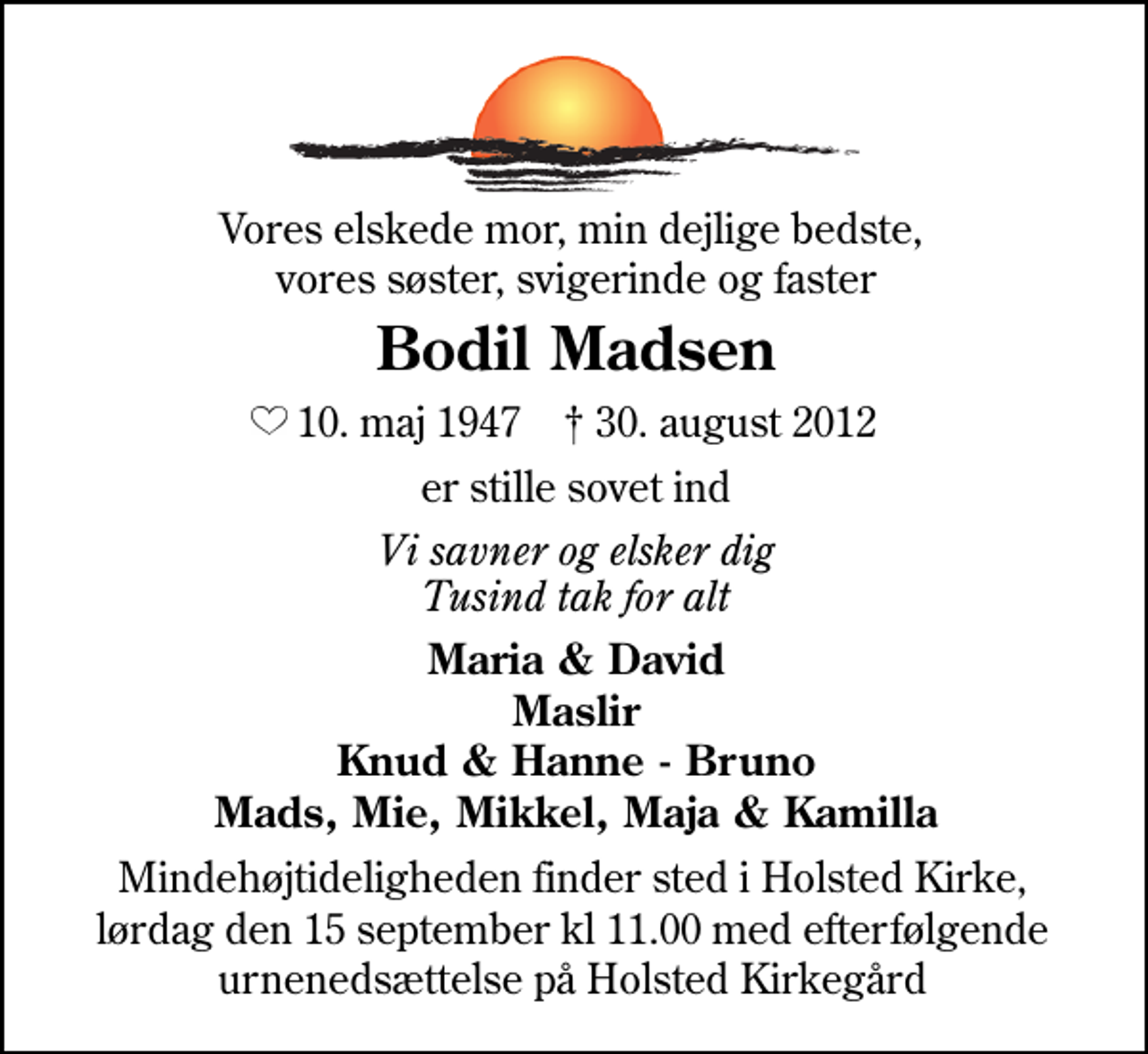 <p>Min elskede mor, min dejlige bedste, vores søster, svigerinde og faster<br />Bodil Madsen<br />* 10. maj 1947 ✝ 30. august 2012<br />er stille sovet ind<br />Vi savner og elsker dig Tusind tak for alt<br />Maria &amp; David Knud &amp; Hanne - Bruno Mads, Mie, Mikkel, Maja &amp; Kamilla<br />Mindehøjtideligheden finder sted i Holsted Kirke, lørdag den 15 september kl 11.00 med efterfølgende urnenedsættelse på Holsted Kirkegård</p>