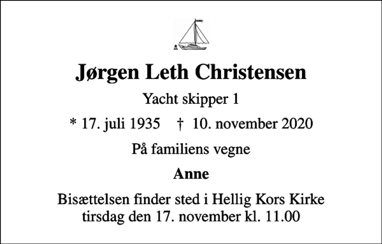 <p>Jørgen Leth Christensen<br />Yacht skipper 1<br />* 17. juli 1935 ✝ 10. november 2020<br />På familiens vegne<br />Anne<br />Bisættelsen finder sted i Hellig Kors Kirke tirsdag den 17. november kl. 11.00</p>