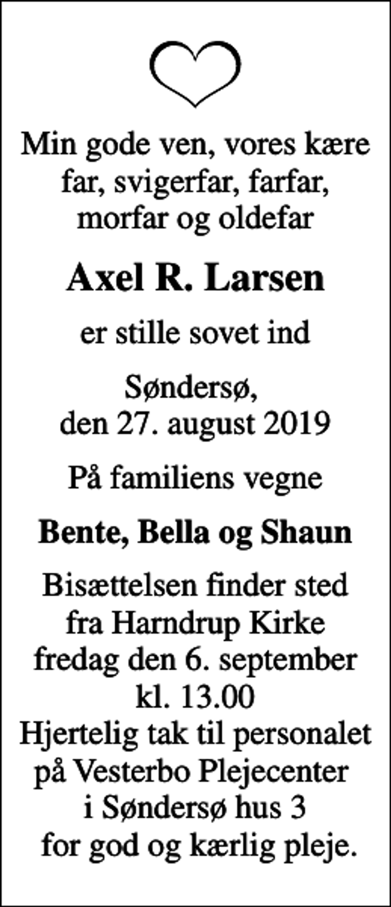 <p>Min gode ven, vores kære far, svigerfar, farfar, morfar og oldefar<br />Axel R. Larsen<br />er stille sovet ind<br />Søndersø, den 27. august 2019<br />På familiens vegne<br />Bente, Bella og Shaun<br />Bisættelsen finder sted fra Harndrup Kirke fredag den 6. september kl. 13.00 Hjertelig tak til personalet på Vesterbo Plejecenter i Søndersø hus 3 for god og kærlig pleje.</p>