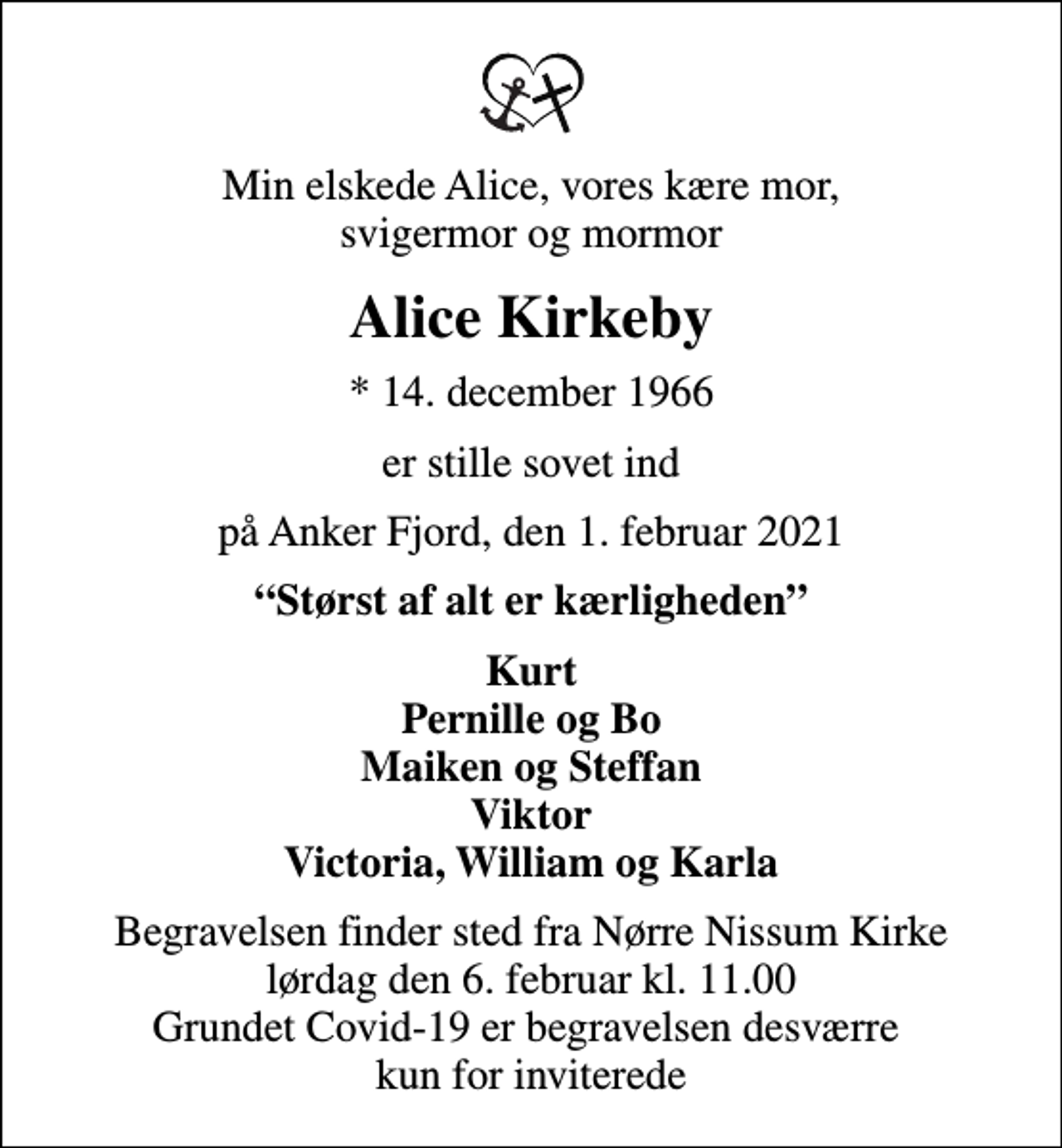 <p>Min elskede Alice, vores kære mor, svigermor og mormor<br />Alice Kirkeby<br />* 14. december 1966<br />er stille sovet ind<br />på Anker Fjord, den 1. februar 2021<br />Størst af alt er kærligheden<br />Kurt Pernille og Bo Maiken og Steffan Viktor Victoria, William og Karla<br />Begravelsen finder sted fra Nørre Nissum Kirke lørdag den 6. februar kl. 11.00 Grundet Covid-19 er begravelsen desværre kun for inviterede</p>