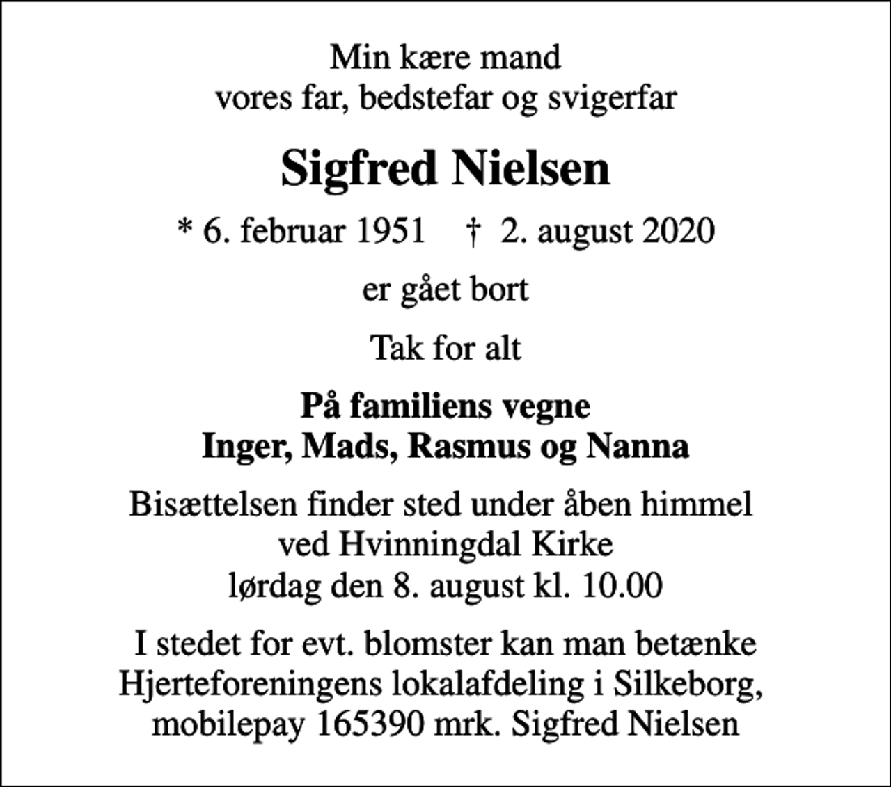 <p>Min kære mand vores far, bedstefar og svigerfar<br />Sigfred Nielsen<br />* 6. februar 1951 ✝ 2. august 2020<br />er gået bort<br />Tak for alt<br />På familiens vegne Inger, Mads, Rasmus og Nanna<br />Bisættelsen finder sted under åben himmel ved Hvinningdal Kirke lørdag den 8. august kl. 10.00<br />I stedet for evt. blomster kan man betænke Hjerteforeningens lokalafdeling i Silkeborg, mobilepay 165390 mrk. Sigfred Nielsen</p>