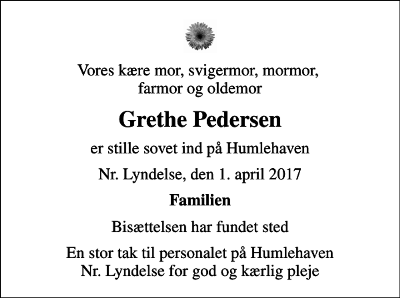 <p>Vores kære mor, svigermor, mormor, farmor og oldemor<br />Grethe Pedersen<br />er stille sovet ind på Humlehaven<br />Nr. Lyndelse, den 1. april 2017<br />Familien<br />Bisættelsen har fundet sted<br />En stor tak til personalet på Humlehaven Nr. Lyndelse for god og kærlig pleje</p>