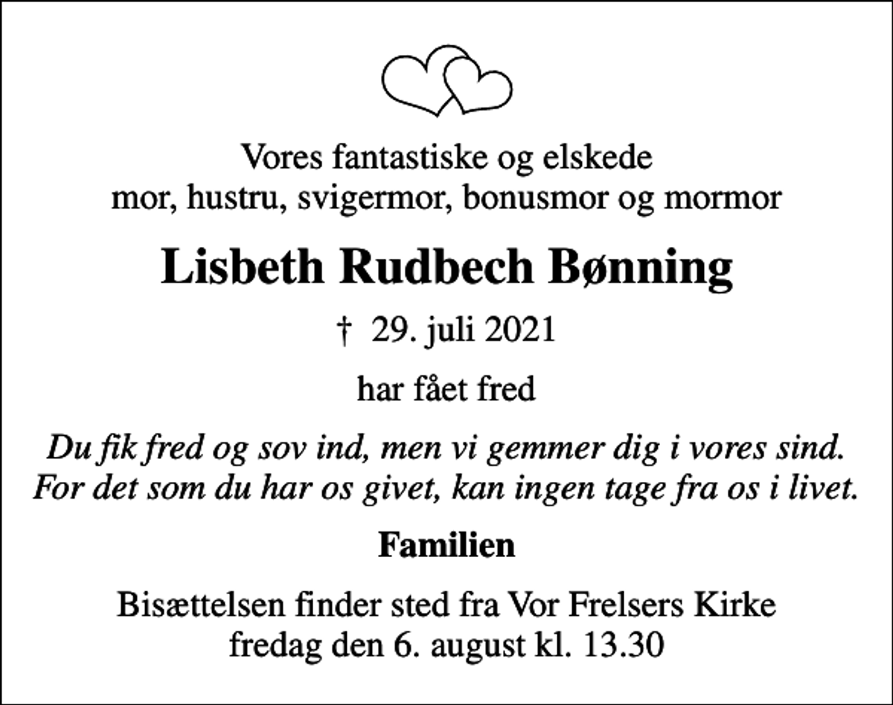 <p>Vores fantastiske og elskede mor, hustru, svigermor, bonusmor og mormor<br />Lisbeth Rudbech Bønning<br />✝ 29. juli 2021<br />har fået fred<br />Du fik fred og sov ind, men vi gemmer dig i vores sind. For det som du har os givet, kan ingen tage fra os i livet.<br />Familien<br />Bisættelsen finder sted fra Vor Frelsers Kirke fredag den 6. august kl. 13.30</p>