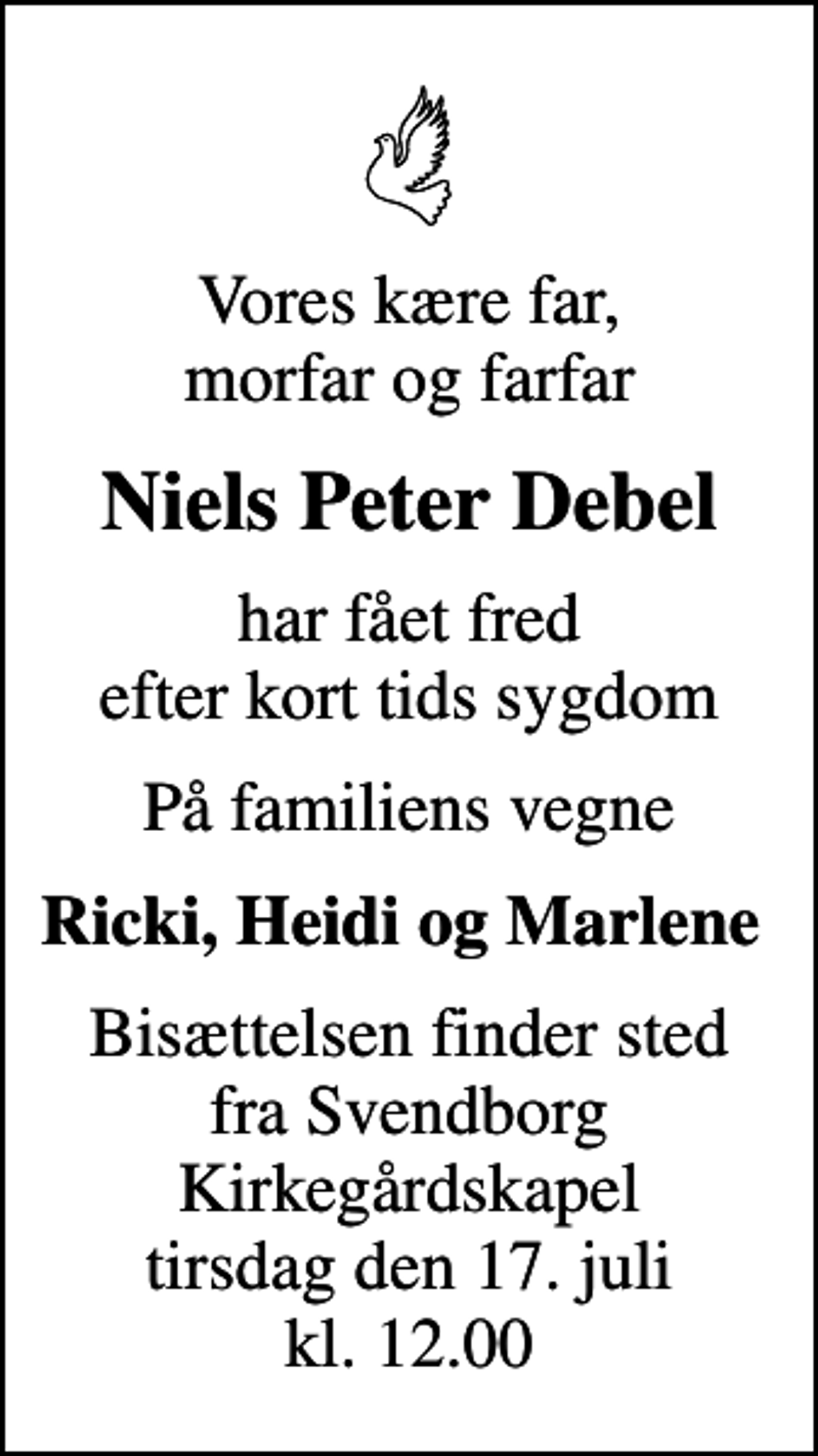 <p>Vores kære far, morfar og farfar<br />Niels Peter Debel<br />har fået fred efter kort tids sygdom<br />På familiens vegne<br />Ricki, Heidi og Marlene<br />Bisættelsen finder sted fra Svendborg Kirkegårdskapel tirsdag den 17. juli kl. 12.00</p>