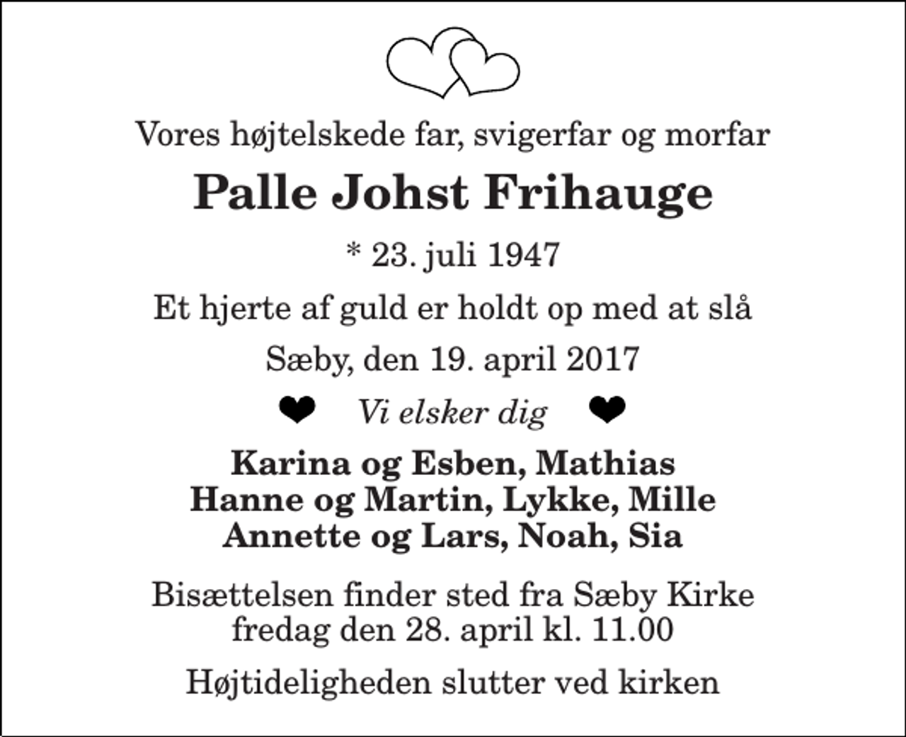 <p>Vores højtelskede far, svigerfar og morfar<br />Palle Johst Frihauge<br />* 23. juli 1947<br />Et hjerte af guld er holdt op med at slå<br />Sæby, den 19. april 2017<br />Vi elsker dig<br />Karina og Esben, Mathias Hanne og Martin, Lykke, Mille Annette og Lars, Noah, Sia<br />Bisættelsen finder sted fra Sæby Kirke tirsdag den 25. april kl. 13.00</p>