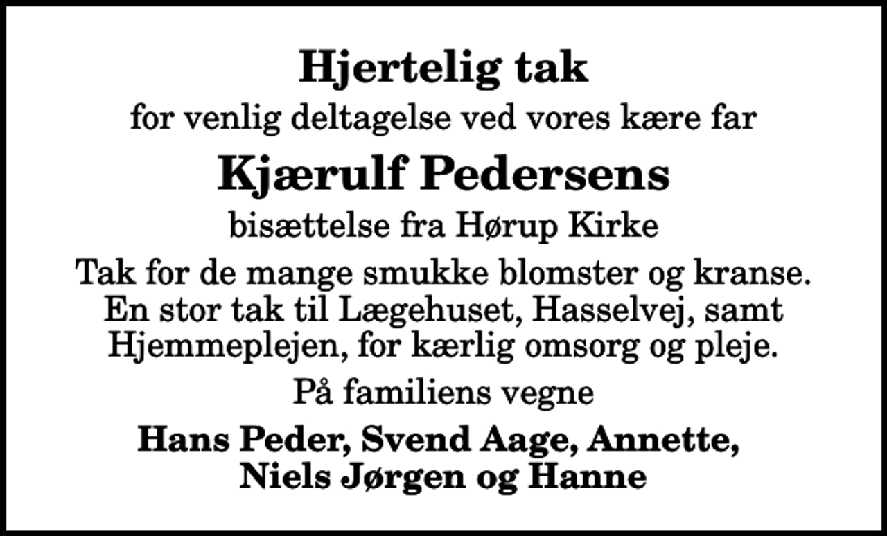 <p>Hjertelig tak<br />for venlig deltagelse ved vores kære far<br />Kjærulf Pedersens<br />bisættelse fra Hørup Kirke<br />Tak for de mange smukke blomster og kranse. En stor tak til Lægehuset, Hasselvej, samt Hjemmeplejen, for kærlig omsorg og pleje.<br />På familiens vegne<br />Hans Peder, Svend Aage, Annette, Niels Jørgen og Hanne</p>