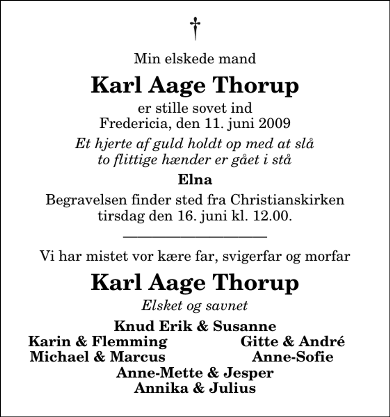 <p>Min elskede mand<br />Karl Aage Thorup<br />er stille sovet ind Fredericia, den 11. juni 2009<br />Et hjerte af guld holdt op med at slå to flittige hænder er gået i stå<br />Elna<br />Begravelsen finder sted fra Christianskirken tirsdag den 16. juni kl. 12.00<br />Vi har mistet vor kære far, svigerfar og morfar<br />Karl Aage Thorup<br />Elsket og savnet<br />Knud Erik &amp; Susanne<br />Karin &amp; Flemming<br />Gitte &amp; André<br />Michael &amp; Marcus<br />Anne-Sofie<br />Anne-Mette &amp; Jesper Annika &amp; Julius</p>