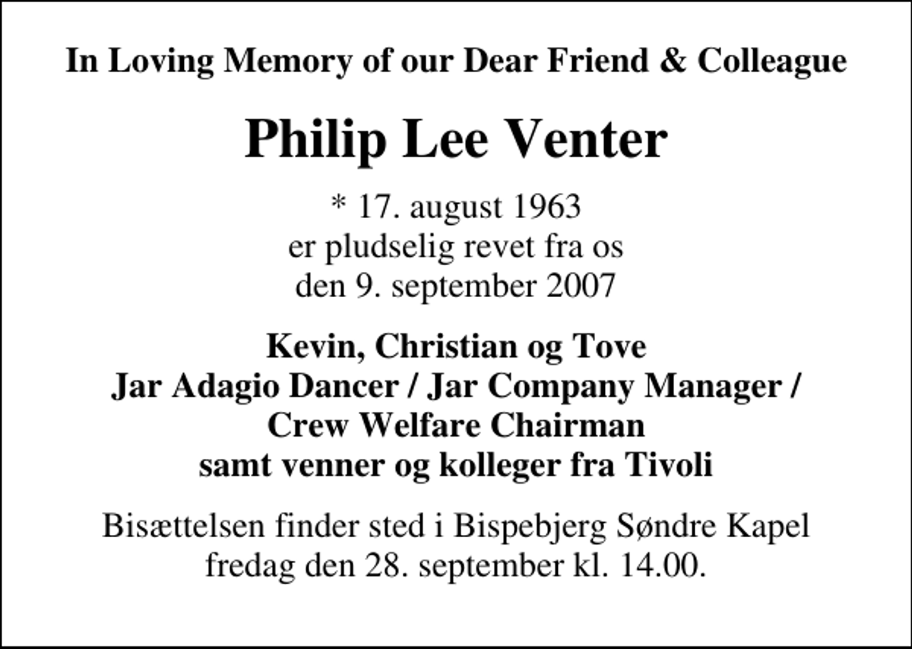 <p>In Loving Memory of our Dear Friend &amp; Colleague<br />Philip Lee Venter<br />* 17. august 1963 er pludselig revet fra os den 9. september 2007<br />Kevin, Christian og Tove Jar Adagio Dancer / Jar Company Manager / Crew Welfare Chairman samt venner og kolleger fra Tivoli<br />Bisættelsen finder sted i fredag den 28. september kl. 14.00</p>