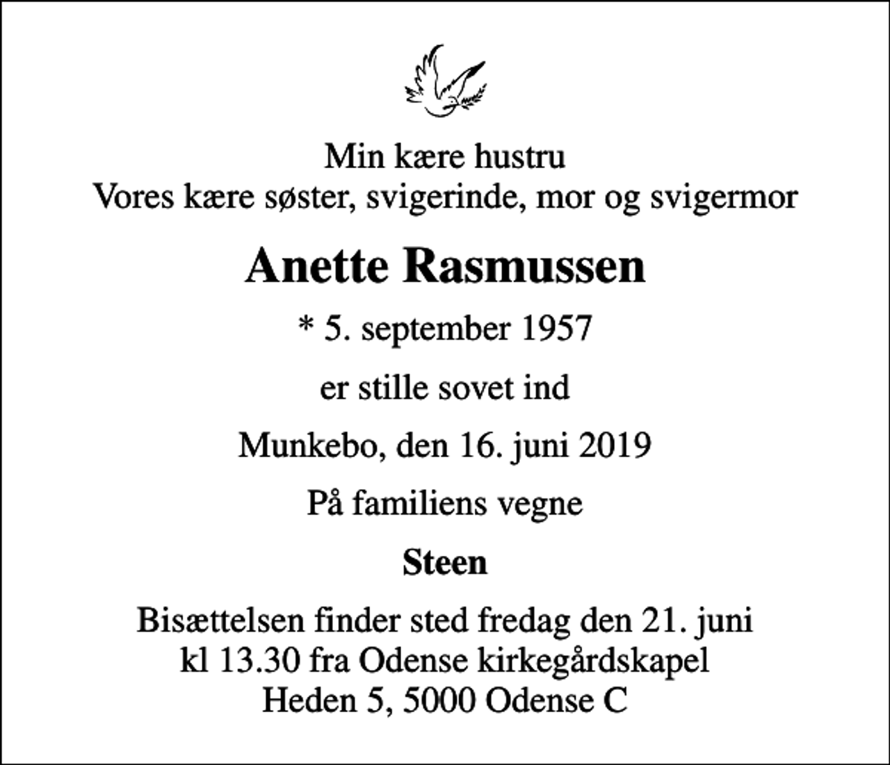 <p>Min kære hustru Vores kære søster, svigerinde, mor og svigermor<br />Anette Rasmussen<br />* 5. september 1957<br />er stille sovet ind<br />Munkebo, den 16. juni 2019<br />På familiens vegne<br />Steen<br />Bisættelsen finder sted fredag den 21. juni kl 13.30 fra Odense kirkegårdskapel Heden 5, 5000 Odense C</p>