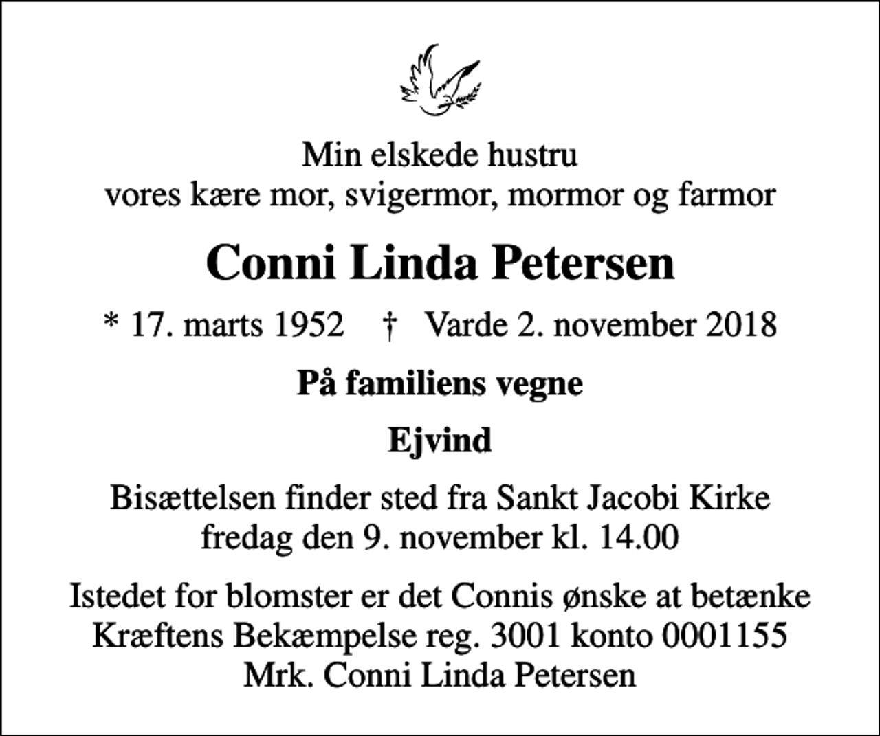 <p>Min elskede hustru vores kære mor, svigermor, mormor og farmor<br />Conni Linda Petersen<br />* 17. marts 1952 ✝ Varde 2. november 2018<br />På familiens vegne<br />Ejvind<br />Bisættelsen finder sted fra Sankt Jacobi Kirke fredag den 9. november kl. 14.00<br />I stedet for evt. blomster kan man betænke<br />Kræftens Bekæmpelse reg.3001konto0001155mrk. Conni Linda<br />Petersen<br />Istedet for blomster er det Connis ønske at betænke Kræftens Bekæmpelse reg. 3001 konto 0001155 Mrk. Conni Linda Petersen</p>