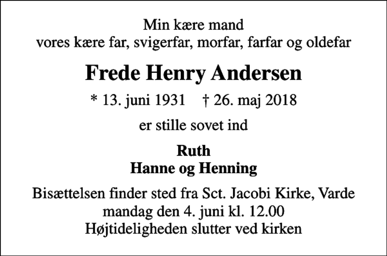 <p>Min kære mand vores kære far, svigerfar, morfar, farfar og oldefar<br />Frede Henry Andersen<br />* 13. juni 1931 ✝ 26. maj 2018<br />er stille sovet ind<br />Ruth Hanne og Henning<br />Bisættelsen finder sted fra Sct. Jacobi Kirke, Varde mandag den 4. juni kl. 12.00 Højtideligheden slutter ved kirken</p>