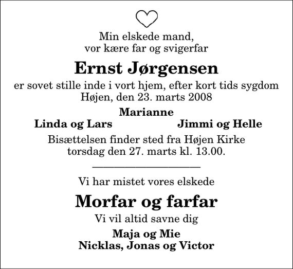 <p>Min elskede mand, vor kære far og svigerfar<br />Ernst Jørgensen<br />er sovet stille inde i vort hjem, efter kort tids sygdom Højen, den 23. marts 2008<br />Marianne<br />Linda og Lars<br />Jimmi og Helle<br />Bisættelsen finder sted fra Højen Kirke torsdag den 27. marts kl. 13.00<br />Vi har mistet vores elskede<br />Morfar og farfar<br />Vi vil altid savne dig<br />Maja og Mie Nicklas, Jonas og Victor</p>