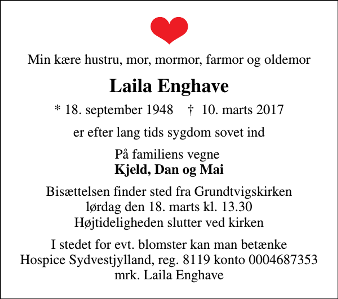 <p>Min kære hustru, mor, mormor, farmor og oldemor<br />Laila Enghave<br />* 18. september 1948 ✝ 10. marts 2017<br />er efter lang tids sygdom sovet ind<br />På familiens vegne <em>Kjeld, Dan og Mai</em><br />Bisættelsen finder sted fra Grundtvigskirken lørdag den 18. marts kl. 13.30 Højtideligheden slutter ved kirken<br />I stedet for evt. blomster kan man betænke<br />Hospice Sydvestjylland, Støtteforening Reg.8119konto0004687353mrk. Laila<br />Enghave</p>