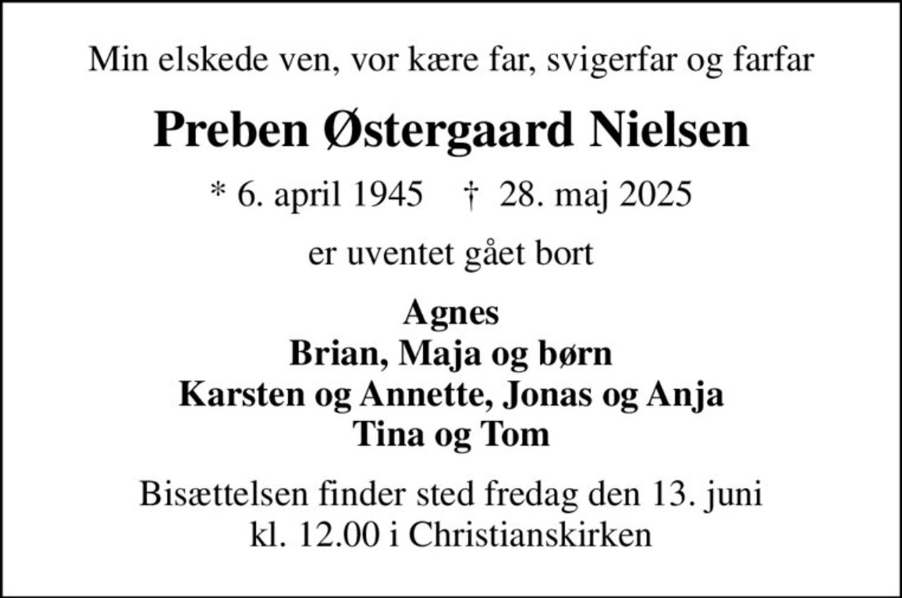 Min elskede ven, vor kære far, svigerfar og farfar
Preben Østergaard Nielsen
* 6. april 1945    ✝ 28. maj 2025
er uventet gået bort
Agnes Brian, Maja og børn Karsten og Annette, Jonas og Anja Tina og Tom
Bisættelsen finder sted fredag den 13. juni kl. 12.00 i Christianskirken