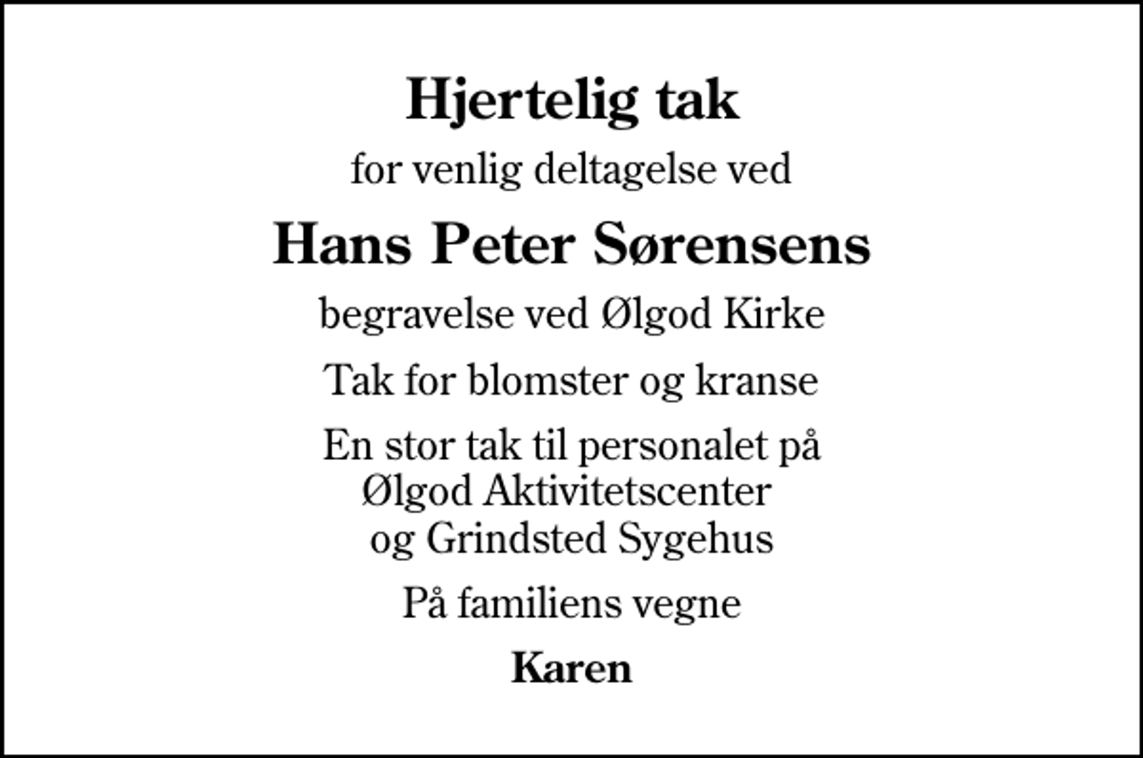 <p>Hjertelig tak<br />for venlig deltagelse ved<br />Hans Peter Sørensens<br />begravelse ved Ølgod Kirke<br />Tak for blomster og kranse<br />En stor tak til personalet på Ølgod Aktivitetscenter og Grindsted Sygehus<br />På familiens vegne<br />Karen</p>