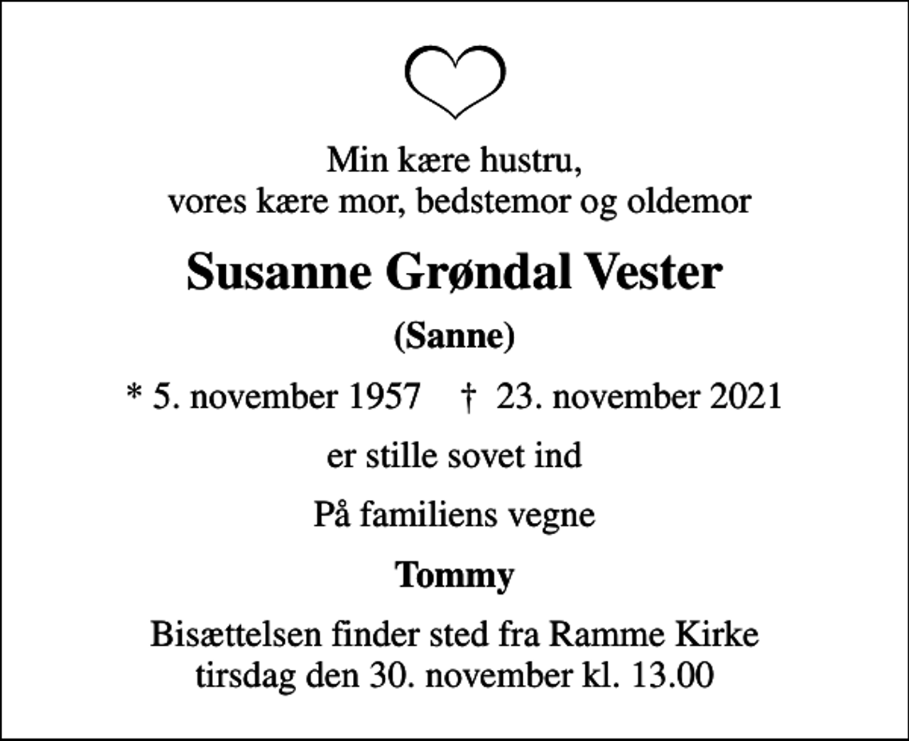 <p>Min kære hustru, vores kære mor, bedstemor og oldemor<br />Susanne Grøndal Vester<br />(Sanne)<br />* 5. november 1957 ✝ 23. november 2021<br />er stille sovet ind<br />På familiens vegne<br />Tommy<br />Bisættelsen finder sted fra Ramme Kirke i dag tirsdag den 30. november kl. 13.00</p>