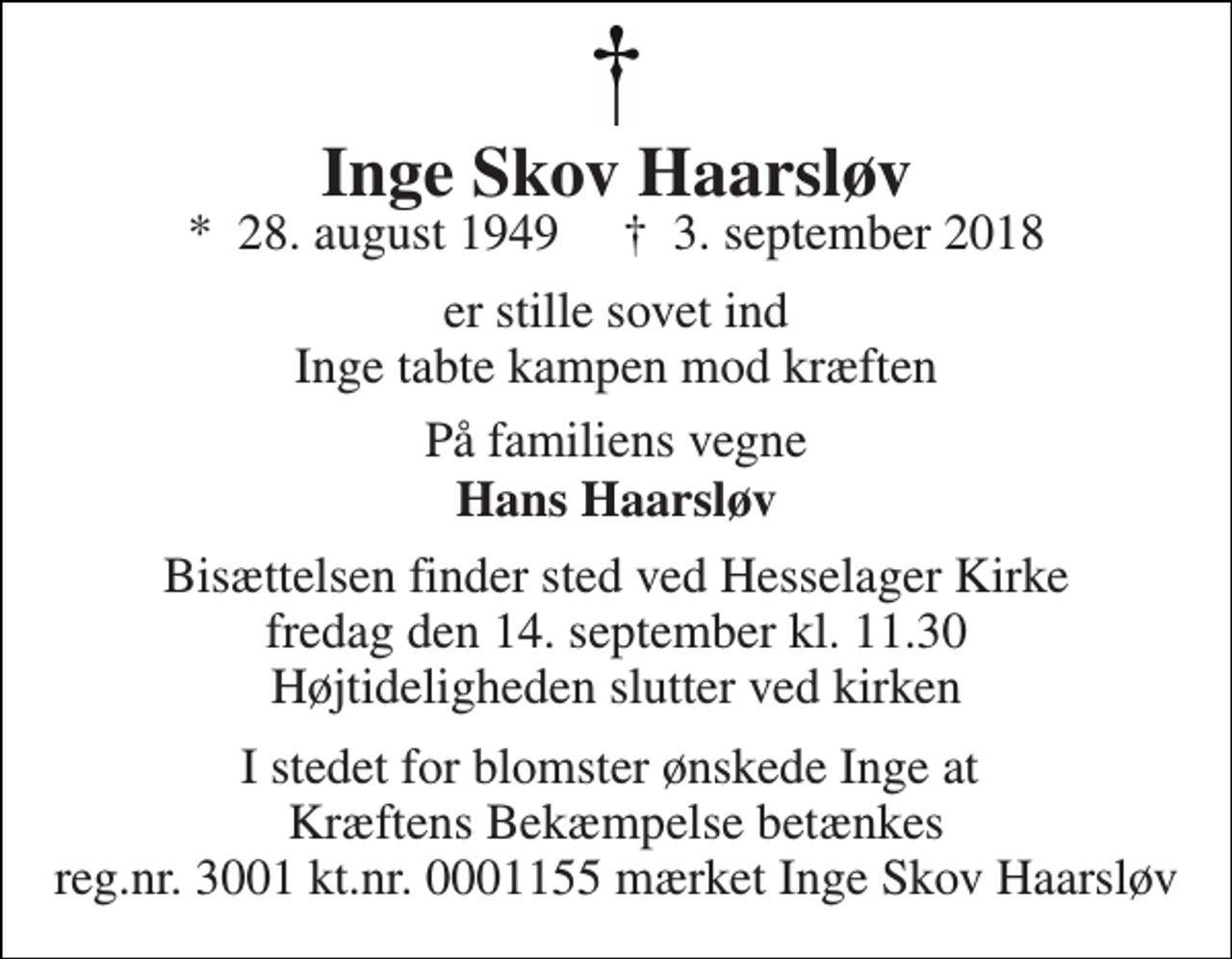 <p>Inge Skov Haarsløv<br />*​ 28. august 1949​ †​ 3. september 2018<br />er stille sovet ind Inge tabte kampen mod kræften<br />På familiens vegne<br />Hans Haarsløv<br />Bisættelsen finder sted ved Hesselager Kirke fredag den 14. september kl. 11.30 Højtideligheden slutter ved kirken<br />I stedet for blomster ønskede Inge at Kræftens Bekæmpelse betænkes reg.nr. 3001 kt.nr. 0001155 mærket Inge Skov Haarsløv</p>