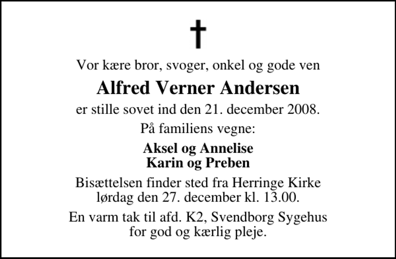 <p>Vor kære bror, svoger, onkel og gode ven<br />Alfred Verner Andersen<br />er stille sovet ind den 21. december 2008.<br />På familiens vegne:<br />Aksel og Annelise Karin og Preben<br />Bisættelsen finder sted fra Herringe Kirke lørdag den 27. december kl. 13.00<br />En varm tak til afd. K2, Svendborg Sygehus for god og kærlig pleje.</p>