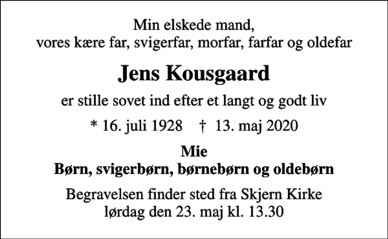 <p>Min elskede mand, vores kære far, svigerfar, morfar, farfar og oldefar<br />Jens Kousgaard<br />er stille sovet ind efter et langt og godt liv<br />* 16. juli 1928 ✝ 13. maj 2020<br />Mie Børn, svigerbørn, børnebørn og oldebørn<br />Begravelsen finder sted fra Skjern Kirke lørdag den 23. maj kl. 13.30</p>