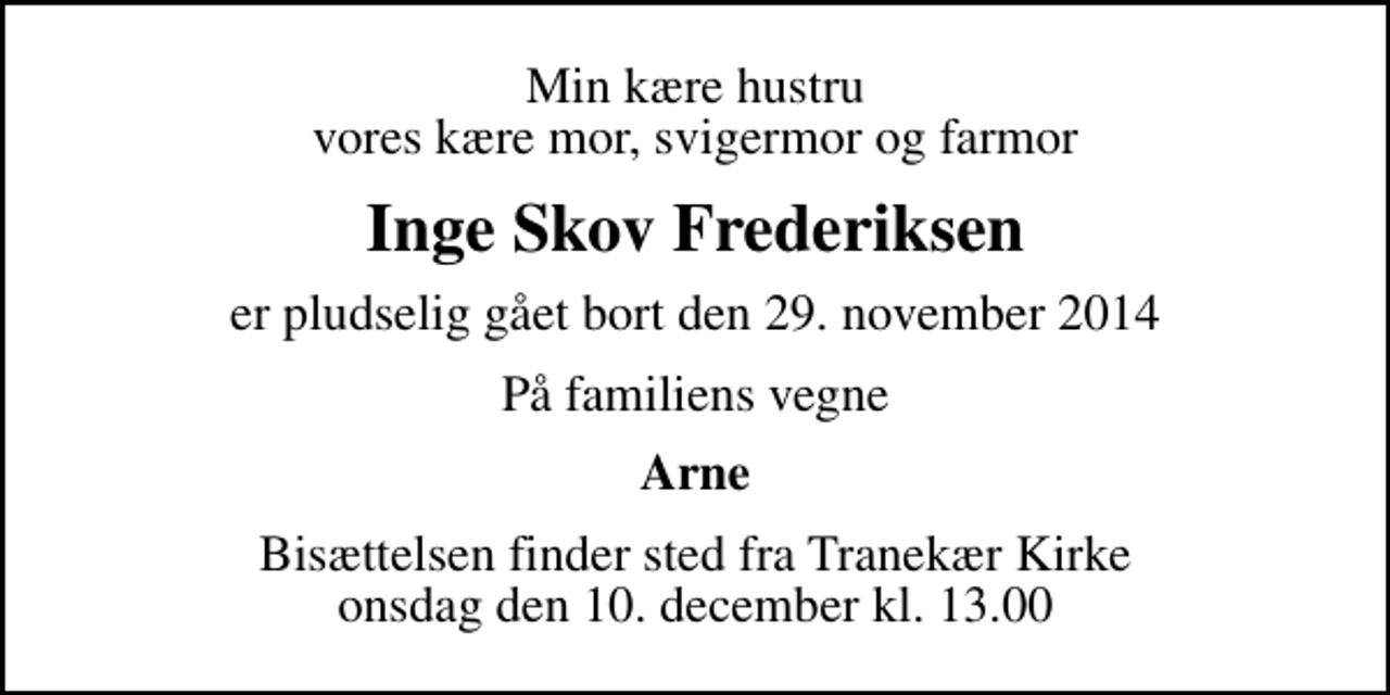 <p>Min kære hustru vores kære mor, svigermor og farmor<br />Inge Skov Frederiksen<br />er pludselig gået bort den 29. november 2014<br />På familiens vegne<br />Arne<br />Bisættelsen finder sted fra Tranekær Kirke onsdag den 10. december kl. 13.00</p>