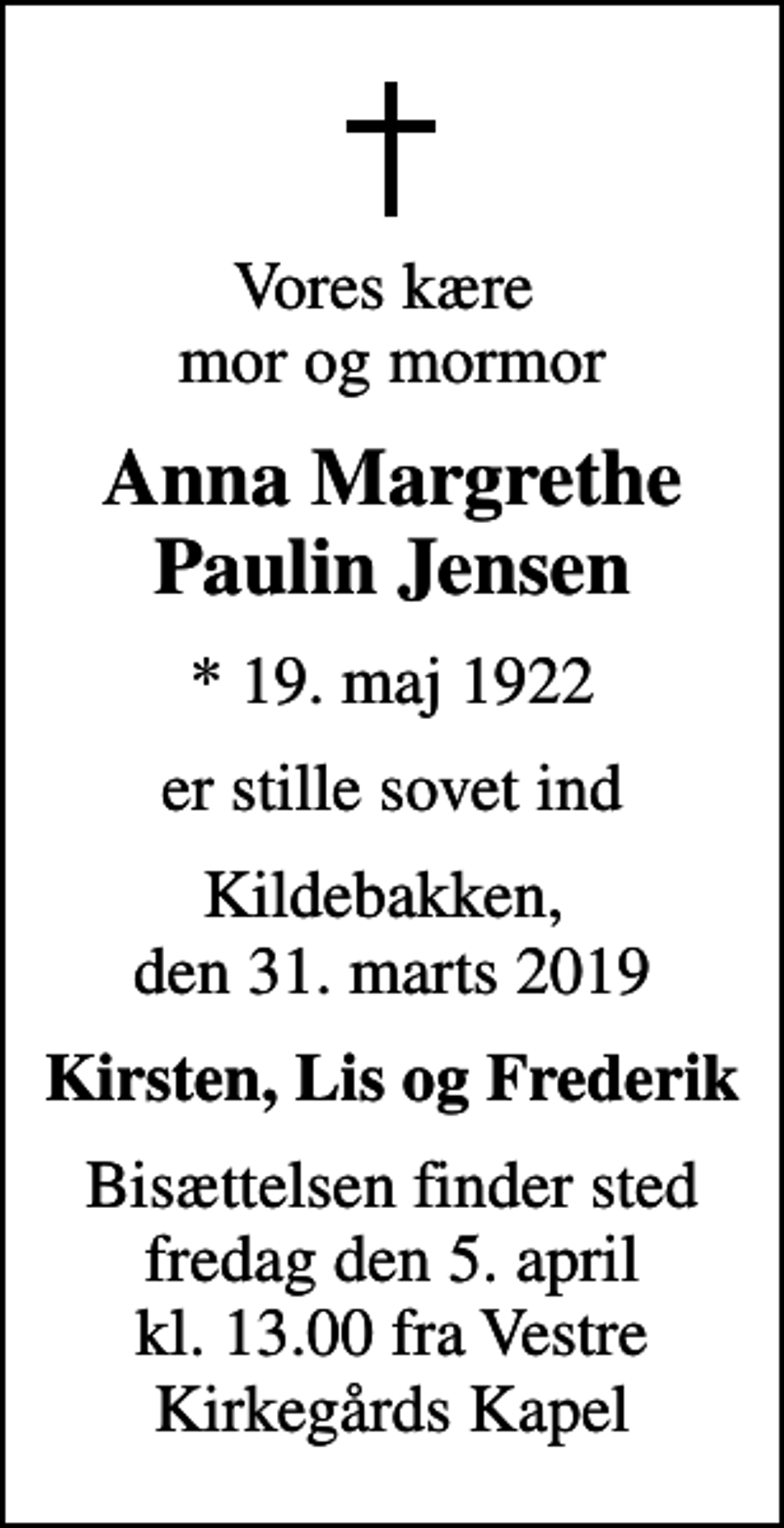 <p>Vores kære mor og mormor<br />Anna Margrethe Paulin Jensen<br />* 19. maj 1922<br />er stille sovet ind<br />Kildebakken, den 31. marts 2019<br />Kirsten, Lis og Frederik<br />Bisættelsen finder sted fredag den 5. april kl. 13.00 fra Vestre Kirkegårds Kapel</p>