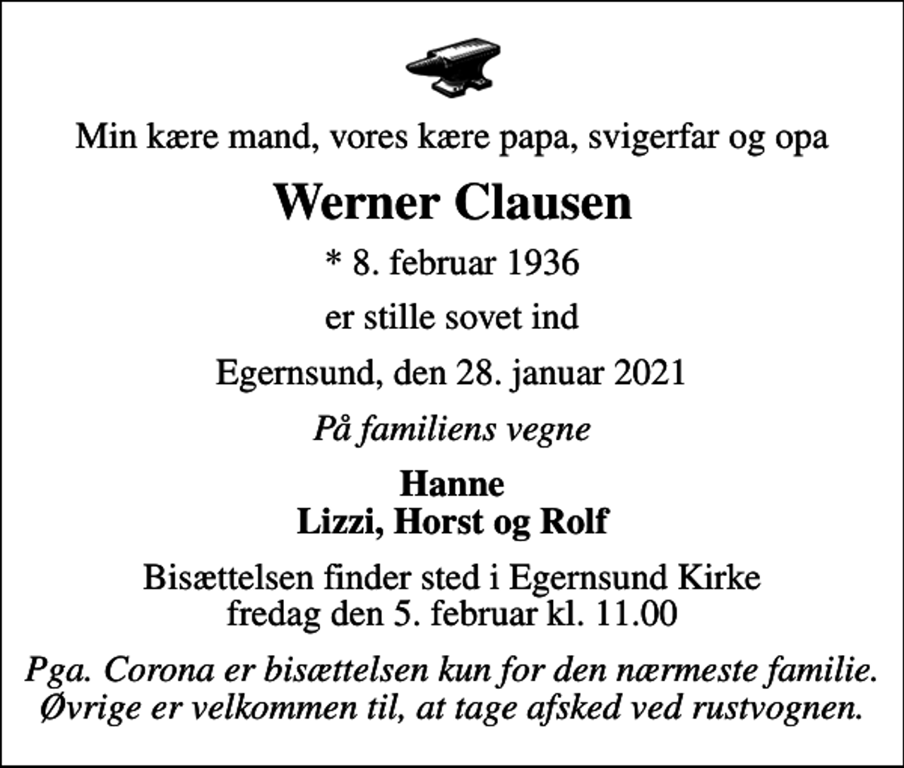 <p>Min kære mand, vores kære papa, svigerfar og opa<br />Werner Clausen<br />* 8. februar 1936<br />er stille sovet ind<br />Egernsund, den 28. januar 2021<br />På familiens vegne<br />Hanne Lizzi, Horst og Rolf<br />Bisættelsen finder sted i Egernsund Kirke fredag den 5. februar kl. 11.00<br />Pga. Corona er bisættelsen kun for den nærmeste familie. Øvrige er velkommen til, at tage afsked ved rustvognen.</p>