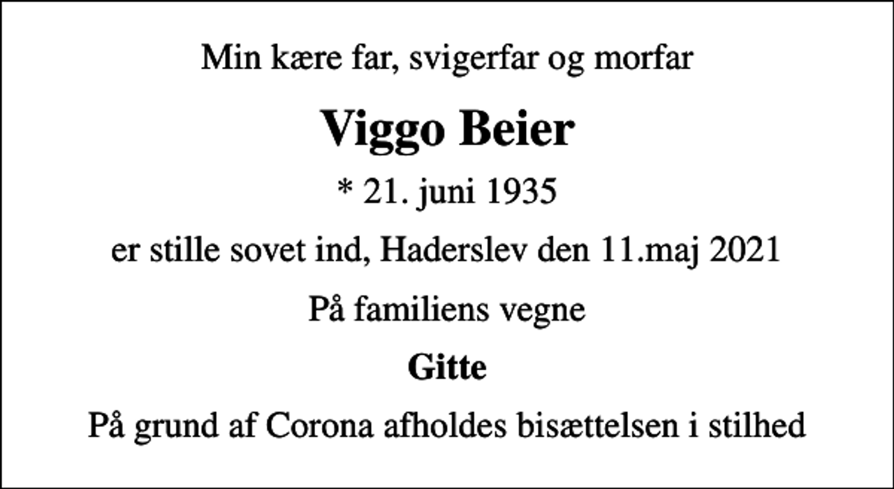 <p>Min kære far, svigerfar og morfar<br />Viggo Beier<br />* 21. juni 1935<br />er stille sovet ind, Haderslev den 11.maj 2021<br />På familiens vegne<br />Gitte<br />På grund af Corona afholdes bisættelsen i stilhed</p>