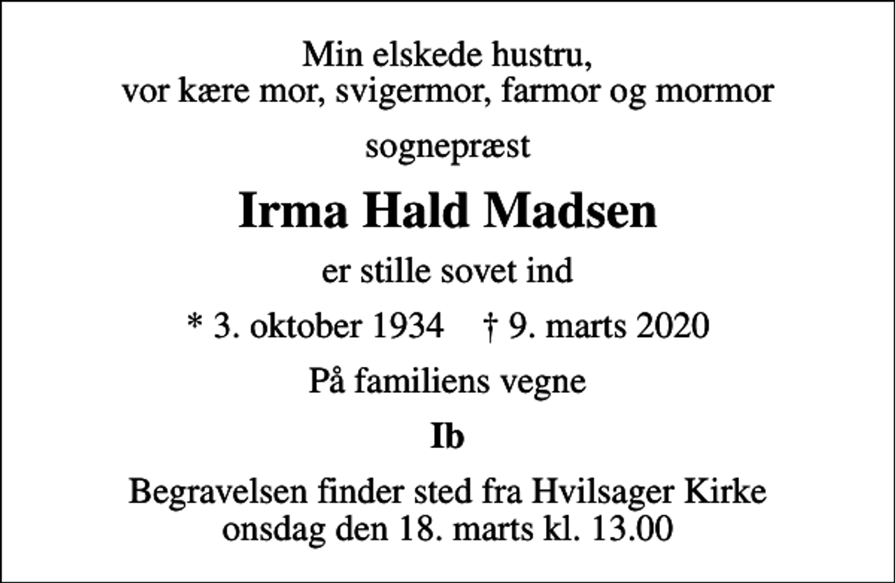 <p>Min elskede hustru, vor kære mor, svigermor, farmor og mormor<br />sognepræst<br />Irma Hald Madsen<br />er stille sovet ind<br />* 3. oktober 1934 ✝ 9. marts 2020<br />På familiens vegne<br />Ib<br />Begravelsen finder sted fra Hvilsager Kirke onsdag den 18. marts kl. 13.00</p>