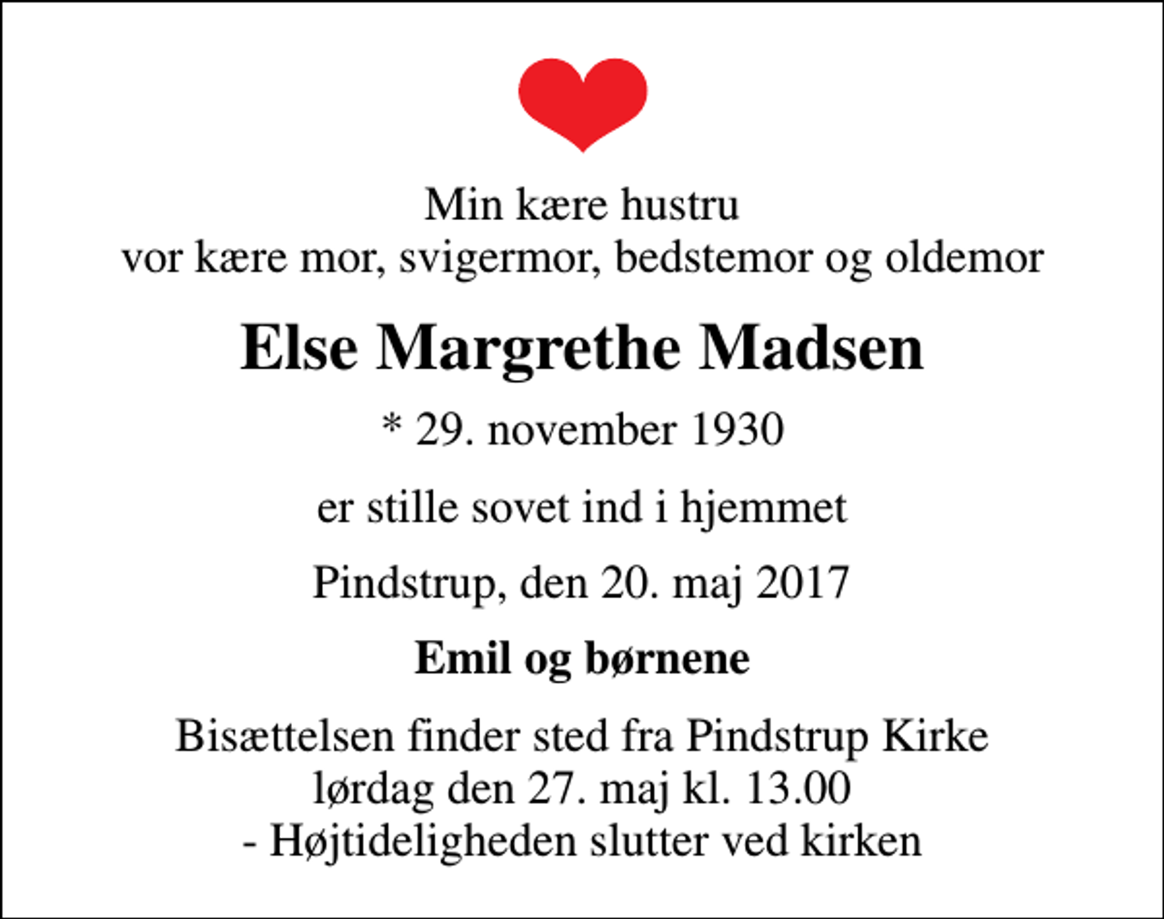<p>Min kære hustru vor kære mor, svigermor, bedstemor og oldemor<br />Else Margrethe Madsen<br />* 29. november 1930<br />er stille sovet ind i hjemmet<br />Pindstrup, den 20. maj 2017<br />Emil og børnene<br />Bisættelsen finder sted fra Pindstrup Kirke lørdag den 27. maj kl. 13.00 - Højtideligheden slutter ved kirken</p>