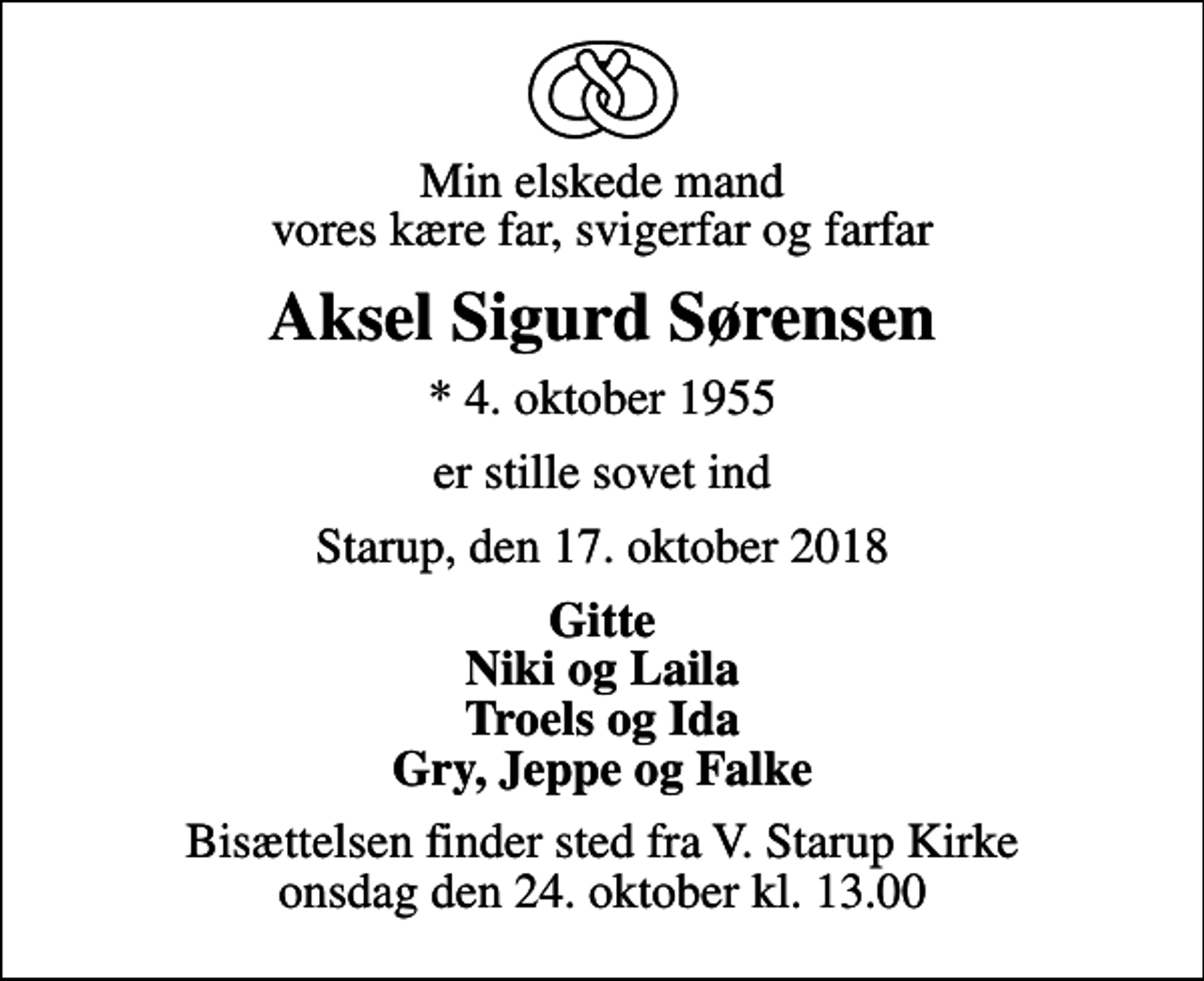 <p>Min elskede mand vores kære far, svigerfar og farfar<br />Aksel Sigurd Sørensen<br />* 4. oktober 1955<br />er stille sovet ind<br />Starup, den 17. oktober 2018<br />Gitte Niki og Laila Troels og Ida Gry, Jeppe og Falke<br />Bisættelsen finder sted fra V. Starup Kirke onsdag den 24. oktober kl. 13.00</p>