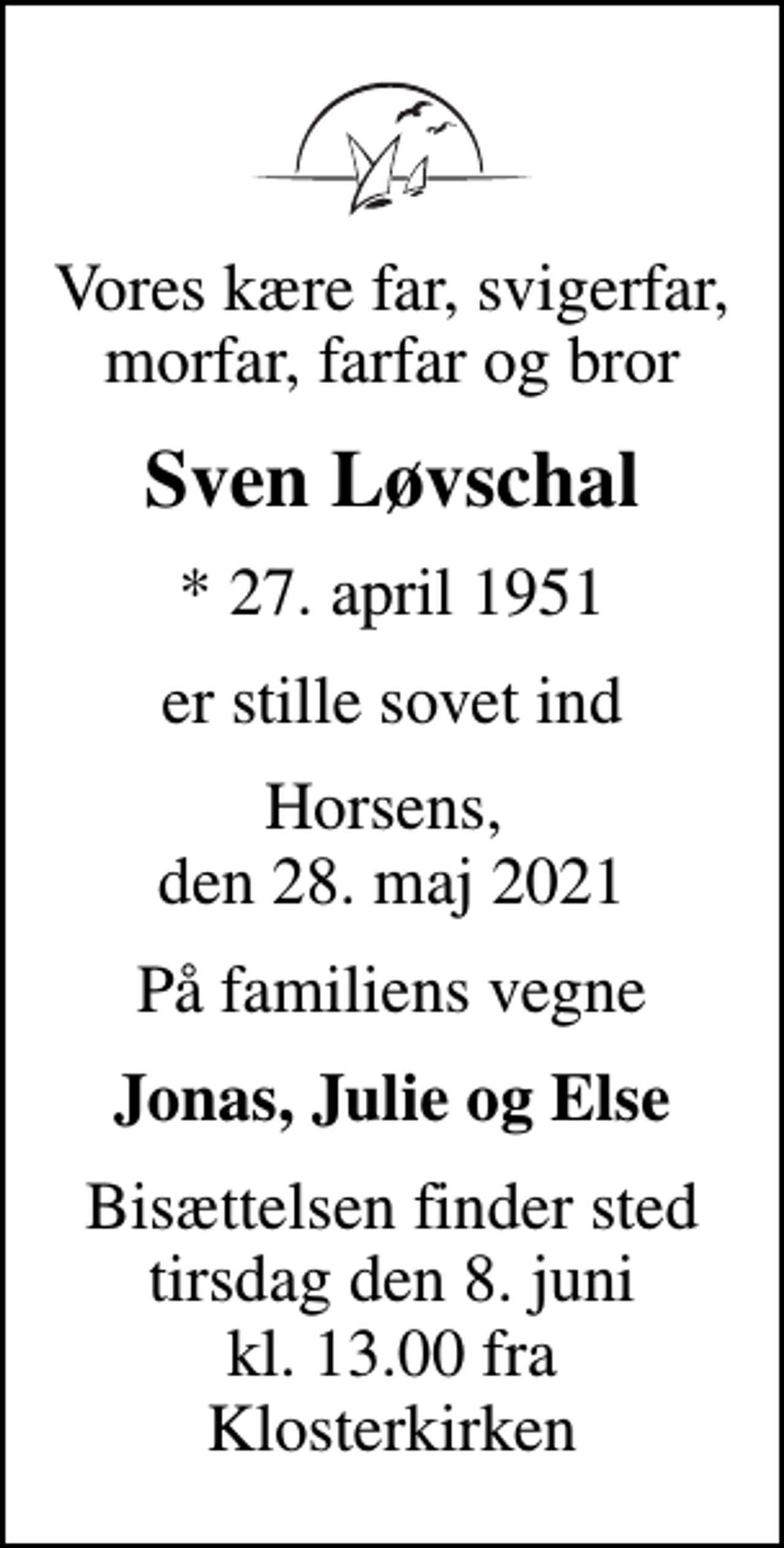 <p>Vores kære far, svigerfar, morfar, farfar og bror<br />Sven Løvschal<br />* 27. april 1951<br />er stille sovet ind<br />Horsens, den 28. maj 2021<br />På familiens vegne<br />Jonas, Julie og Else<br />Bisættelsen finder sted tirsdag den 8. juni kl. 13.00 fra Klosterkirken</p>