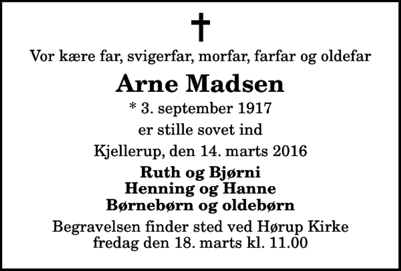 <p>Vor kære far, svigerfar, morfar, farfar og oldefar<br />Arne Madsen<br />* 3. september 1917<br />er stille sovet ind<br />Kjellerup, den 14. marts 2016<br />Ruth og Bjørni Henning og Hanne Børnebørn og oldebørn<br />Begravelsen finder sted ved Hørup Kirke fredag den 18. marts kl. 11.00</p>