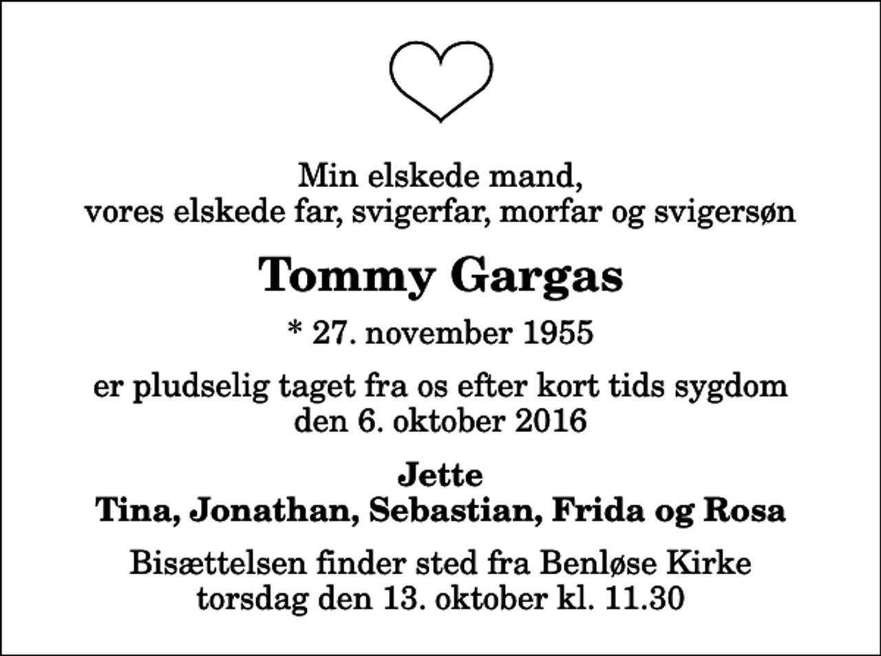 <p>Min elskede mand, vores elskede far, svigerfar, morfar og svigersøn<br />Tommy Gargas<br />* 27. november 1955<br />er pludselig taget fra os efter kort tids sygdom den 6. oktober 2016<br />Jette Tina, Jonathan, Sebastian, Frida og Rosa<br />Bisættelsen finder sted fra Benløse Kirke torsdag den 13. oktober kl. 11.30</p>