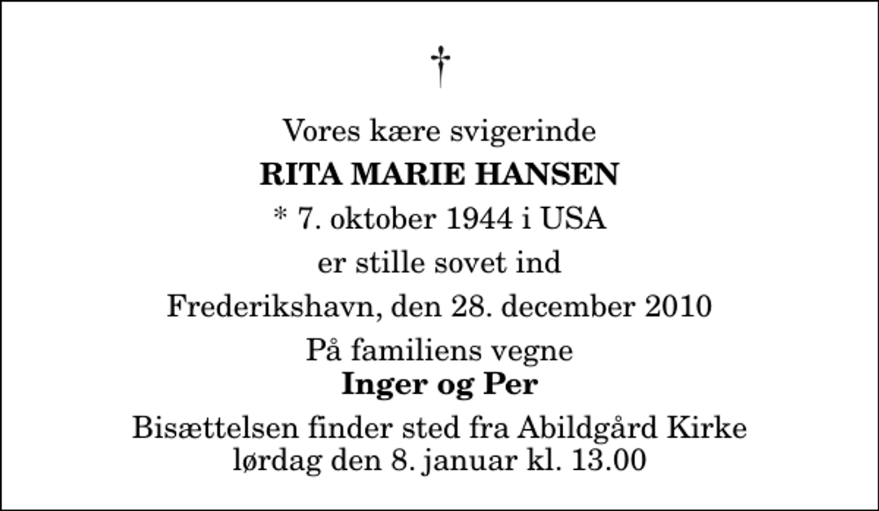 <p>Vores kære svigerinde<br />Rita Marie Hansen<br />* 7. oktober 1944 i USA<br />er stille sovet ind<br />Frederikshavn, den 28. december 2010<br />På familiens vegne<br />Inger og Per<br />Bisættelsen finder sted fra Abildgård Kirke lørdag den 8. januar kl. 13.00</p>