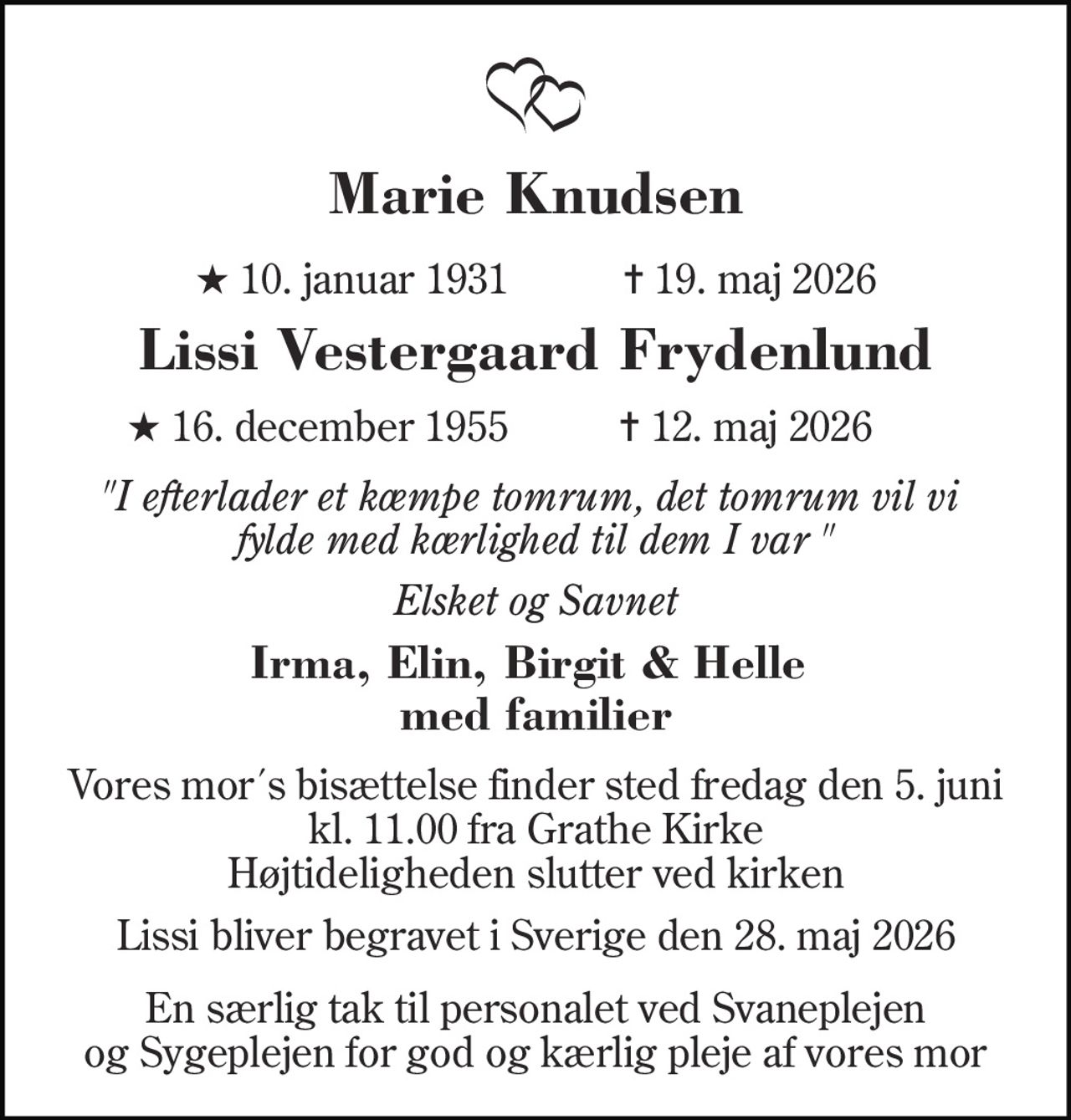 Marie Knudsen 
★ 10. januar 1931           ✝ 19. maj 2026 
Lissi Vestergaard Frydenlund 
★ 16. december 1955 
✝​ 12. maj 2026 
"I efterlader et kæmpe tomrum, det tomrum vil vi  fylde med kærlighed til dem I var " 
Elsket og Savnet 
Irma, Elin, Birgit & Helle  med familier 
Vores mor´s bisættelse finder sted fredag den 5. juni kl. 11.00 fra Grathe Kirke Højtideligheden slutter ved kirken 
Lissi bliver begravet i Sverige den 28. maj 2026 
En særlig tak til personalet ved Svaneplejen og Sygeplejen for god og kærlig pleje af vores mor