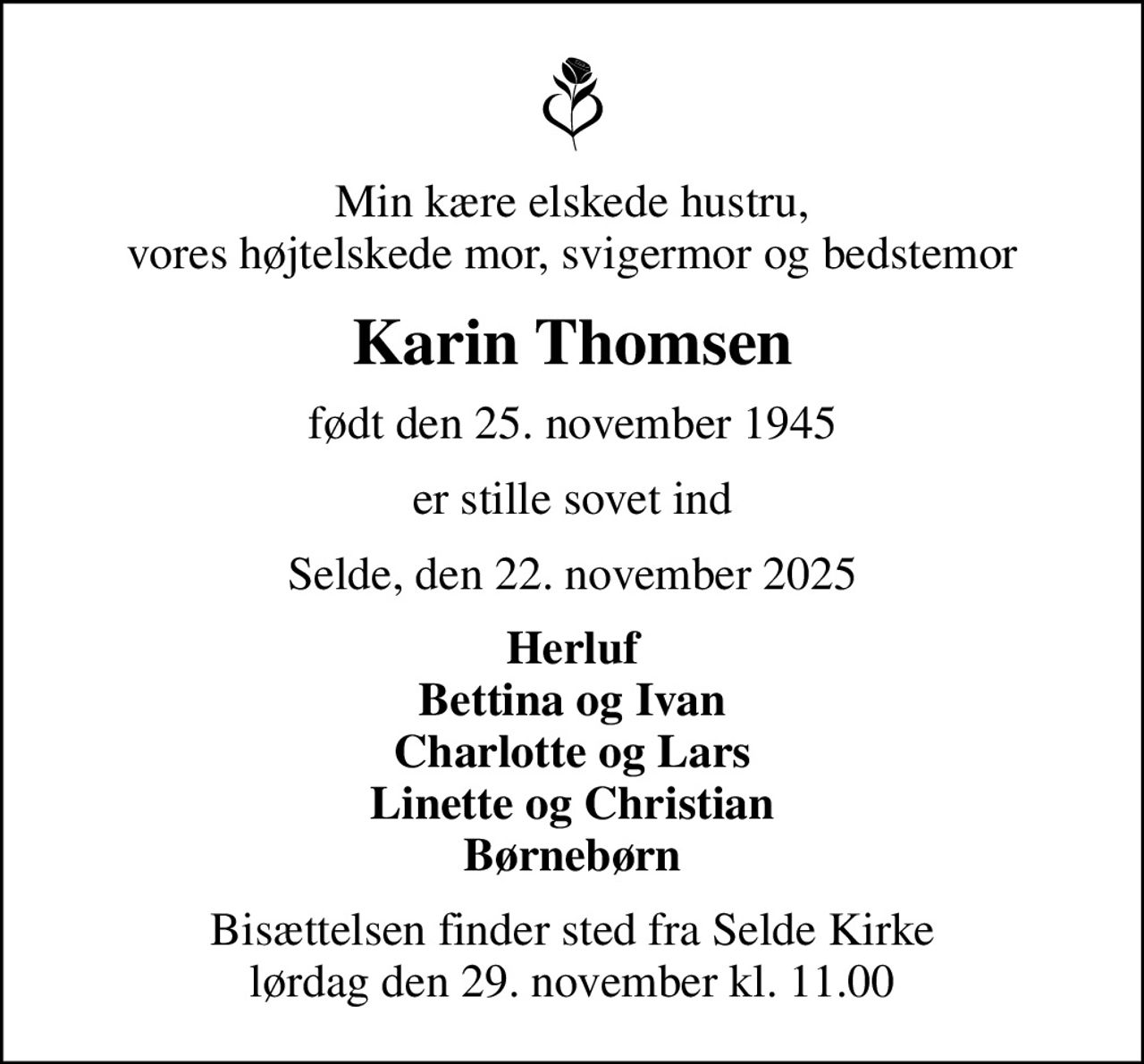Min kære elskede hustru, vores højtelskede mor, svigermor og bedstemor
Karin Thomsen
født den 25. november 1945
er stille sovet ind
Selde, den 22. november 2025
Herluf Bettina og Ivan Charlotte og Lars Linette og Christian Børnebørn
Bisættelsen finder sted fra Selde Kirke  lørdag den 29. november kl. 11.00