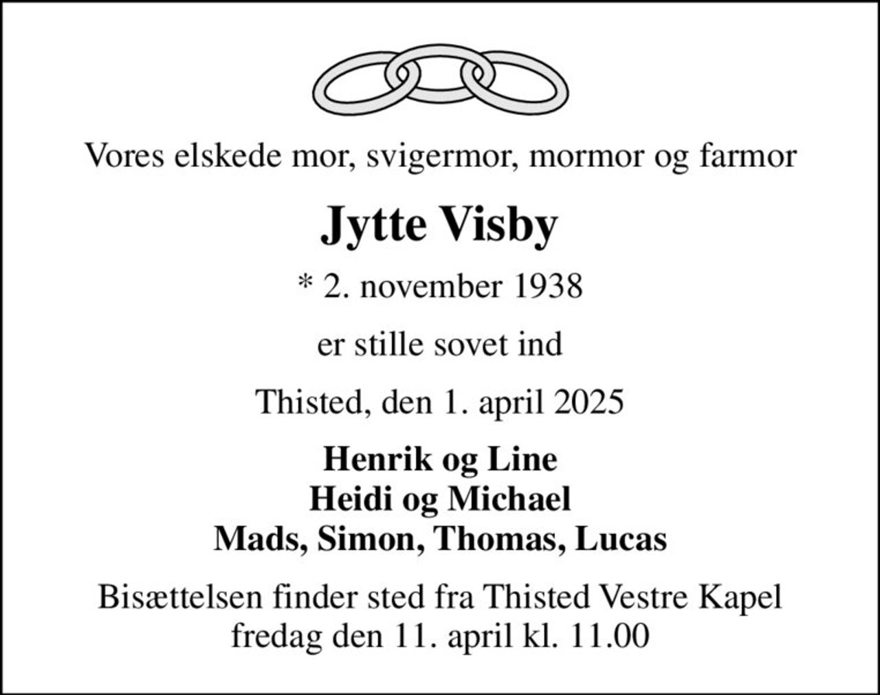 Vores elskede mor, svigermor, mormor og farmor
Jytte Visby
* 2. november 1938
er stille sovet ind
Thisted, den 1. april 2025
Henrik og Line Heidi og Michael Mads, Simon, Thomas, Lucas
Bisættelsen finder sted fra Thisted Vestre Kapel  fredag den 11. april kl. 11.00