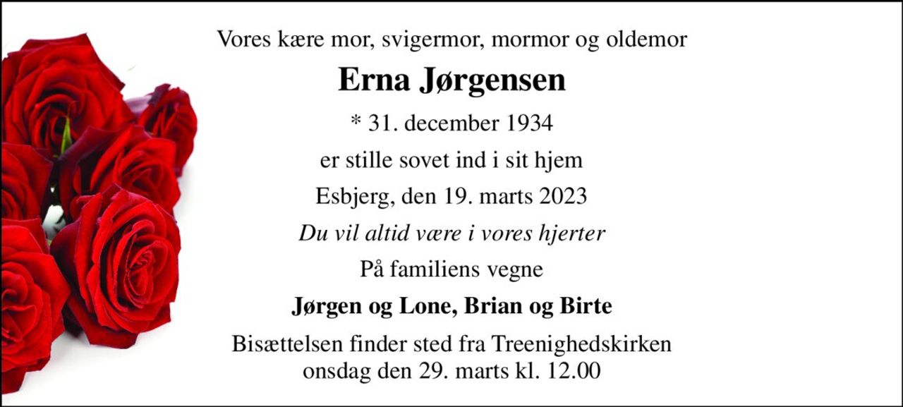Vores kære mor, svigermor, mormor og oldemor 
Erna Jørgensen 
*​ 31. december 1934 
er stille sovet ind i sit hjem 
Esbjerg, den 19. marts 2023 
Du vil altid være i vores hjerter 
På familiens vegne 
Jørgen og Lone, Brian og Birte 
Bisættelsen​ finder sted fra Treenighedskirken​ onsdag den 29. marts​ kl. 12.00
