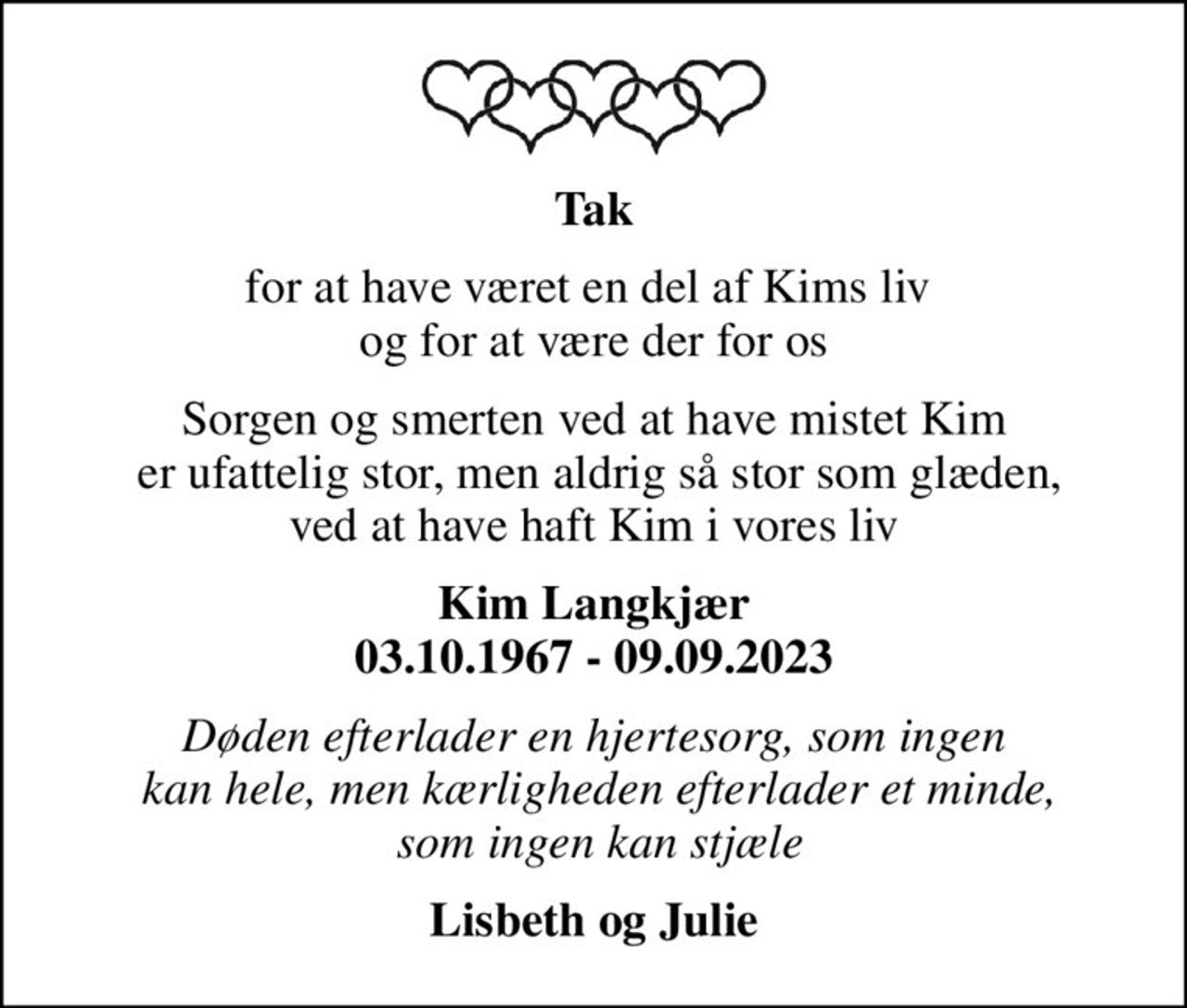 Tak
for at have været en del af Kims liv  og for at være der for os
Sorgen og smerten ved at have mistet Kim  er ufattelig stor, men aldrig så stor som glæden, ved at have haft Kim i vores liv
Kim Langkjær 03.10.1967 - 09.09.2023
Døden efterlader en hjertesorg, som ingen  kan hele, men kærligheden efterlader et minde,  som ingen kan stjæle
Lisbeth og Julie