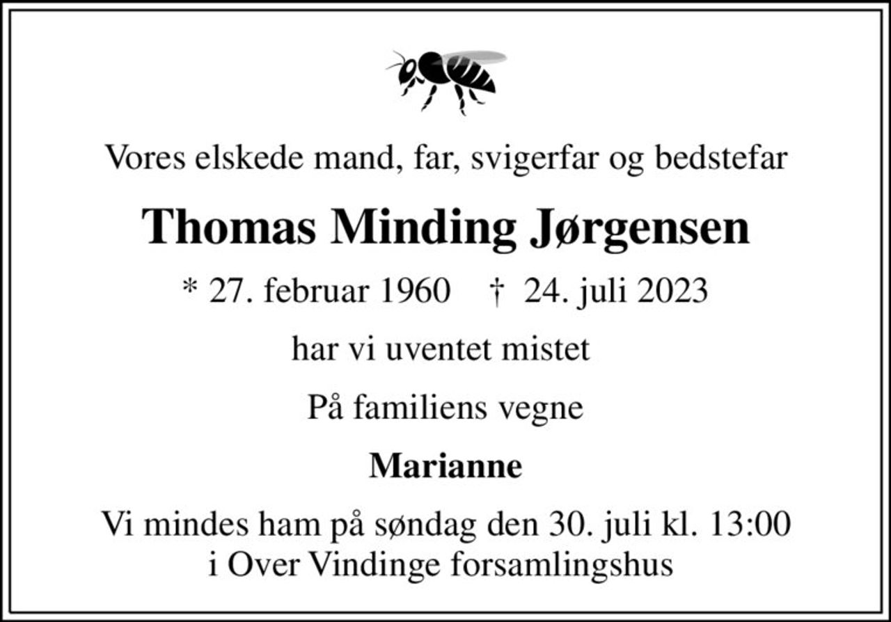 Vores elskede mand, far, svigerfar og bedstefar
Thomas Minding Jørgensen
* 27. februar 1960    ✝ 24. juli 2023
har vi uventet mistet 
På familiens vegne
Marianne
Vi mindes ham på søndag den 30. juli kl. 13:00 i Over Vindinge forsamlingshus