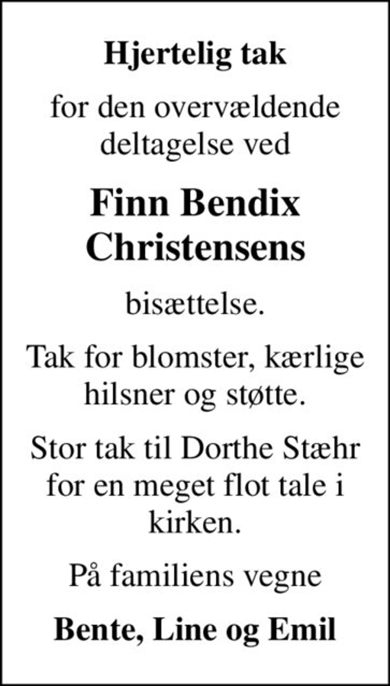 Hjertelig tak
for den overvældende deltagelse ved
Finn Bendix Christensens
bisættelse.
Tak for blomster, kærlige hilsner og støtte.
Stor tak til Dorthe Stæhr for en meget flot tale i kirken.
På familiens vegne
Bente, Line og Emil