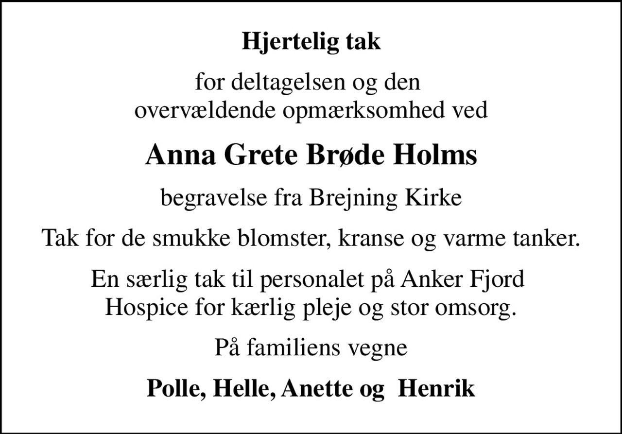 Hjertelig tak
for deltagelsen og den  overvældende opmærksomhed ved
Anna Grete Brøde Holms
begravelse fra Brejning Kirke
Tak for de smukke blomster, kranse og varme tanker.
En særlig tak til personalet på Anker Fjord  Hospice for kærlig pleje og stor omsorg.
På familiens vegne
Polle, Helle, Anette og  Henrik