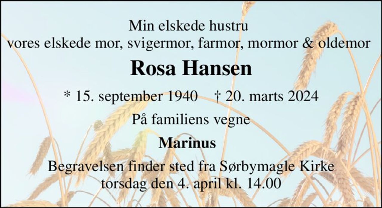 Min elskede hustru  vores elskede mor, svigermor, farmor, mormor & oldemor  
Rosa Hansen 
*​ 15. september 1940​    ✝​ 20. marts 2024 
På familiens vegne 
Marinus   
Begravelsen​ finder sted fra Sørbymagle Kirke​ torsdag den 4. april​ kl. 14.00